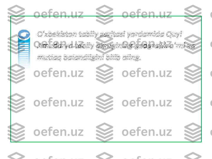               O‘zbekiston tabiiy xaritasi yordamida Quyi       
              Amudaryo tabiiy okrugining geografik o‘rni va 
              mutlaq balandligini bilib oling. 