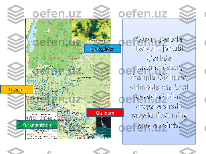 Okrug g‘arbda 
Ustyurt, janubi 
g‘arbda 
Т urkmaniston, 
sharqda Qizilqum, 
shimolda esa Orol 
okruglari bilan 
chegaralanadi. 
Maydoni 50 ming 
km2 atrofida.TurkmanistonUstyurt
QizilqumQozog‘iston  