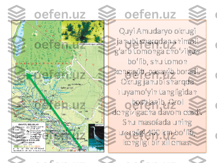 Quyi Amudaryo okrugi 
janubi sharqdan shimoli 
g‘arb tomonga cho‘zilgan 
bo‘lib, shu tomon 
kengayib, pasayib boradi. 
Okrug janubi sharqda 
Т uyamo‘yin tangligidan 
boshlanib, Orol 
dengizigacha davom etadi. 
Shu masofada uning 
uzunligi 400 km bo‘lib, 
kengligi bir xil emas.   