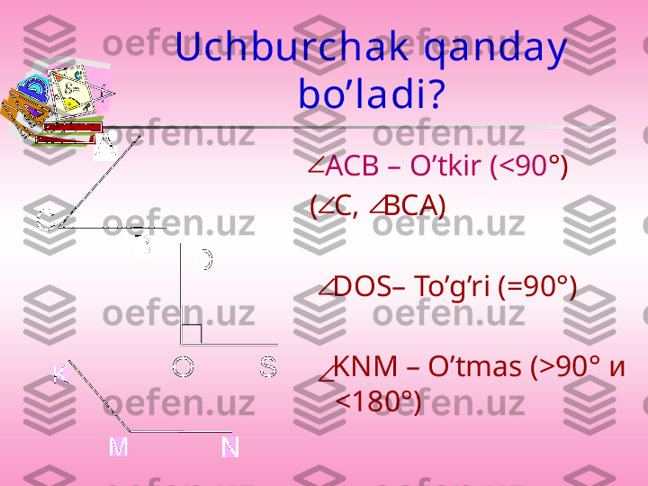Uchburchak  qanday  
bo’ladi ?
   АСВ –  O’tkir  ( < 90 ° )
(  С,   ВСА)
          
    DOS– To’g’ri  (=90 ° )
    KNM – O’tmas  ( > 90 °  и  
< 180 ° )SO D 