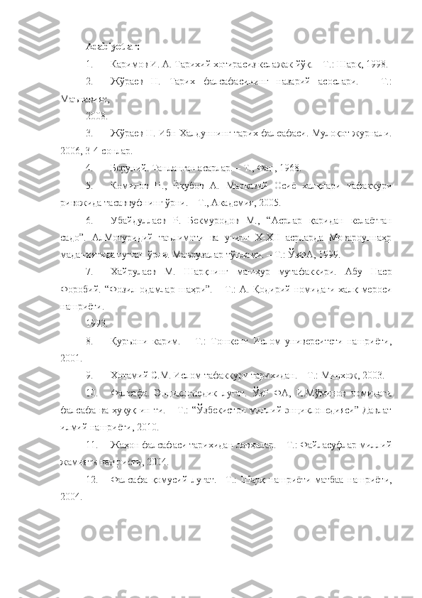 Adabiyotlar: 
1. Каримов И. А. Тарихий хотирасиз келажак йўқ. – Т.: Шарқ, 1998. 
2. Жўраев   Н.   Тарих   фалсафасининг   назарий   асослари.   –   Т.:
Маънавият, 
2008.  
3. Жўраев Н. Ибн Халдуннинг тарих фалсафаси. Мулоқот журнали.
2006, 3-4-сонлар. 
4. Беруний. Танланган асарлар. – Т., Фан, 1968. 
5. Комилов   Н.,   Ёқубов   А.   Марказий   Осиё   халқлари   тафаккури
ривожида тасаввуфнинг ўрни. – Т., Академия, 2005. 
6. Убайдуллаев   Р.   Бекмуродов   М.,   “Асрлар   қаридан   келаётган
садо”.   АлМотуридий   таълимоти   ва   унинг   X-XII   асрларда   Мовароуннаҳр
маданиятида тутган ўрни. Маърузалар тўплами. – Т.: ЎзФА, 1999. 
7. Хайрулаев   М.   Шарқнинг   машҳур   мутафаккири.   Абу   Наср
Форобий.   “Фозил   одамлар   шаҳри”.   –   Т.:   А.   Қодирий   номидаги   халқ   мероси
нашриёти. 
1993. 
8. Қуръони   карим.   –   Т.:   Тошкент   Ислом   университети   нашриёти,
2001. 
9. Хотамий С.М. Ислом тафаккури тарихидан. – Т.: Минхож, 2003. 
10. Фалсафа.   Энциклопедик   луғат.   ЎзР   ФА,   И.Мўминов   номидаги
фалсафа ва ҳуқуқ ин-ти. – Т.:  “Ўзбекистон  миллий энциклопедияси” Давлат
илмий нашриёти, 2010. 
11. Жаҳон фалсафаси тарихидан лавҳалар. – Т.: Файласуфлар миллий
жамияти нашриёти, 2004. 
12. Фалсафа   қомусий   луғат.   –Т.:   Шарқ   нашриёти   матбаа   нашриёти,
2004.  
 
  