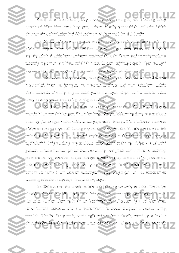 Sharq   tarix   falsafasini   jiddiy   ravishda   rivojlantirgan,   uni   o’zining   ilmiy
qarashlari   bilan   birmuncha   boyitgan,   tarixga   falsafiy   yondashish   usullarini   ishlab
chiqqan yirik olimlardan biri Abdurahmon Muhammad Ibn Xaldundir. 
Ibn   Xaldun   o’z   davrining   etuk   mutafakkiri,   faylasufi   va   tarixchisi   sifatida
o’zini   namoyon   etgan   va   «Valiuddin»   unvonini   olgan   etuk   shaxs   edi.   U   yirik
siyosiy arbob sifatida ham jamiyatni boshqarish, kishilik jamiyati ijtimoiymadaniy
taraqqiyotiga munosib hissa qo’shish borasida etarli tajribaga ega bo’lgan va ayni
paytda diniy hamda dunyoviy bilimlarni chuqur egallagan allomadir. 
Ibn   Xaldun   insoniyat   tarixi,   uning   shakllanyshi,   rivojlanish   omillari   va
bosqichlari,   inson   va   jamiyat,   inson   va   tabiat   o’rtasidagi   munosabatlarni   tadqiq
etish   borasida   o’zining   noyob   qobiliyatini   namoyon   etgan   va   bu   borada   qator
ilmiy-nazariy yutuqlarni qo’lga kiritgan olimdir. 
Ibn   Xaldun   falsafasi   tarix   va   sotsiologiya,   insonshunoslik,   falsafa   hamda
mantiq bilan qorishib ketgan. Shu bilan birga diniy tafakkurning dunyoviy tafakkur
bilan uyg’unlashgan shakli sifatvda dunyoga kelib, Sharqu G’arb tafakkur olamvda
o’ziga xos maktab yaratdi. Uning eng mashhur asarlaridan biri «Muqaddima» deb
ataladi   va   bu   asari   bilan   u   tarixni   anglash,   tarixni   tushunish,   insoniyat   tarixiy
tajribalarini diniy va dunyoviy tafakkur orqali talqin etishning o’ziga xos uslubini
yaratdi.  U   tarix   haqida  gapirar   ekan,   «Fanning   ikki   jihati   bor.  Birinchisi   qadimgi
mamlakatlar   va   davlatlar   haqida   hikoya   etuvchi   tashqi   tomoni   bo’lsa,   ikkinchisi
tadqiqotlarning   birining   tarixi   va   yangi   fikrlarni   kashf   etish   bo’lgan   ichki
tomonidir.   Tarix   Olam   asoslari   sababiyatini   aniq   izlaydigan   fan.   Bu   voqealar   va
ularning sabablari haqvdagi chuqur ilm», deydi. 
Ibn Xaldun ana shu tarzda tarixiy tadqiqotning umumiy va ichki jihatlariga
aloxida   e’tibor   beradi.   Ilmiy   tahlilning   tashqi   tomoniga   turli   mamlakatlar,
davlatlar, xalqlar, ularning boshidan kechirganlari, xullas, tarixiy voqeliklar kirsa,
ichki   tomoni   bevosita   ana   shu   voqeliklarni   tafakkur   elagidan   o’tkazib,   uning
atrofida   falsafiy   fikr   yuritib,   sotsiologik   tadqiqotlar   o’tkazib,   mantiqiy   xulosalar
chiqarishdir. Ana shu jihatdan ham u tarixning ildizini falsafada ko’radi. Munosib 