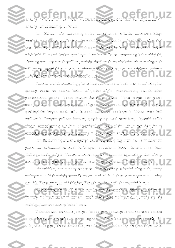 falsafiy fikrlar, umumlashmalar, xulosalar chiqarishga chaqiradi va natijada tarixni
falsafiy fanlar qatoriga qo’shadi. 
Ibn   Xaldun   o’z   davrining   nodir   tarixshunosi   sifatida   tarixnavislikdagi
mavjud   an’anaviy   usullardagi   kamchiliklar,   nuqsonlar,   jumladan,   o’tmishni
soxtalashtirish,   chalkashtirish,   voqeliklarni   o’z   manfaatlariga   moslashtirib   bayon
etish   kabi   illatlarni   keskin   qoralaydi.   Har   bir   millat   va   qavmning   kelib   chiqishi,
ularning   taraqqiy   topish   yo’llari,   tarixiy   rivojlanish   manbalarini   chuqur   o’rganish
millatning uygonishiga, o’z qadru qimmatini bilishiga va istiqbol rejalarini aniqroq
tuzishiga yordam berishini aloxida ta’kidlaydi. 
Tarixda  adolat  ustuvorligi,  tarix  haqiqati   hamisha  bosh   mezon  bo’lishi,  har
qanday   voqea   va   hodisa   taxlili   to’g’ridan-to’g’ri   munosabatni,   odillik   bilan
yondashishni   taqozo   etishini   muhim   fazilat   deb   biladi.   Tarix   haqida   asar   yozar
ekan,   u   o’zini   tarixshunoslikka   bo’lgan   munosabatini   va   yondashish   usulini
quyidagicha   bayon   etadi:   «Bu   kitobni   tuzish   va   boblarga   bo’lishda   men   hali
ma’lum   bo’lmagan   yo’ldan   bordim,   ajoyib   yangi   usul   yaratdim,   o’quvchi   bo’lib
o’tgan   voqealarning   sababini   o’rganishdan   foyda   olsin   uchun   tarixiy-ijtimoiy
voqealar va insoniyat jamiyati taraqqiyoti qonuniyatini sharhlab berdim», deydi. 
Ibn Xaldunning ana shu «yangi usul»i tarixdagi bayonchilik, oshiribtoshirib
yozishlar,   safsatabozlik,   xush   ko’rmagan   voqealarni   keskin   tanqid   qilish   kabi
illatlarga   nuqta   qo’ydi.   Tarixshunoslikning   fan   maqomini   egallashiga   doir   o’ziga
xos ilmiy-nazariy me’yorlarni yaratdi. Buni quyidagilarda ko’rishimiz mumkin: 
Birinchidan,   har   qanday   voqea   va   hodisalarning   sababini   o’rganish,   uning
mohiyatini   ochish  tarixiy  voqelik  mazmunini   bilib  olishga   zamin  yaratadi.  Uning
atrofida fikr yuritib, aqlni ishlatish, fikrlash, tafakkur qilish imkonini beradi. 
Ikkinchidan,   Ibn   Xaldun   har   qanday   tarixiy   voqelikka   ijtimoiy   tus   beradi,
ijtimoiy   mohiyat   qatlarini   ochish   orqali   o’sha   davr   mohiyatiga,   ijtimoiy-siyosiy
muhitga, turmush tarziga baho beradi. 
Uchinchidan, «kishilik jamiyati taraqqiyoti qonuniyatlarini sharxlab berish»
orqali   davlat   va  jamiyat   qurilishiga   tegishli   bo’lgan   fanlar   –   huquqshunoslik,   fal-
safa, sotsiologiya, siyosatshunoslik, mantiq singari fanlarning rivojlanishiga turtki 