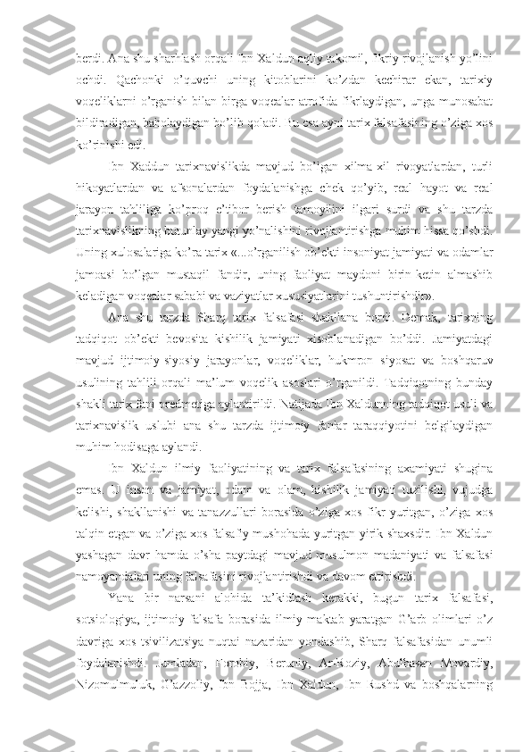 berdi. Ana shu sharhlash orqali Ibn Xaldun aqliy takomil, fikriy rivojlanish yo’lini
ochdi.   Qachonki   o’quvchi   uning   kitoblarini   ko’zdan   kechirar   ekan,   tarixiy
voqeliklarni  o’rganish bilan birga voqealar atrofida fikrlaydigan, unga munosabat
bildiradigan, baholaydigan bo’lib qoladi. Bu esa ayni tarix falsafasining o’ziga xos
ko’rinishi edi. 
Ibn   Xaddun   tarixnavislikda   mavjud   bo’lgan   xilma-xil   rivoyatlardan,   turli
hikoyatlardan   va   afsonalardan   foydalanishga   chek   qo’yib,   real   hayot   va   real
jarayon   tahliliga   ko’proq   e’tibor   berish   tamoyilini   ilgari   surdi   va   shu   tarzda
tarixnavislikning butunlay yangi yo’nalishini rivojlantirishga muhim hissa qo’shdi.
Uning xulosalariga ko’ra tarix «...o’rganilish ob’ekti insoniyat jamiyati va odamlar
jamoasi   bo’lgan   mustaqil   fandir,   uning   faoliyat   maydoni   birin-ketin   almashib
keladigan voqealar sababi va vaziyatlar xususiyatlarini tushuntirishdir». 
Ana   shu   tarzda   Sharq   tarix   falsafasi   shakllana   bordi.   Demak,   tarixning
tadqiqot   ob’ekti   bevosita   kishilik   jamiyati   xisoblanadigan   bo’ddi.   Jamiyatdagi
mavjud   ijtimoiy-siyosiy   jarayonlar,   voqeliklar,   hukmron   siyosat   va   boshqaruv
usulining   tahlili   orqali   ma’lum   voqelik   asoslari   o’rganildi.   Tadqiqotning   bunday
shakli tarix fani predmetiga aylantirildi. Natijada Ibn Xaldunning tadqiqot usuli va
tarixnavislik   uslubi   ana   shu   tarzda   ijtimoiy   fanlar   taraqqiyotini   belgilaydigan
muhim hodisaga aylandi. 
Ibn   Xaldun   ilmiy   faoliyatining   va   tarix   falsafasining   axamiyati   shugina
emas.   U   inson   va   jamiyat,   odam   va   olam,   kishilik   jamiyati   tuzilishi,   vujudga
kelishi,   shakllanishi   va   tanazzullari   borasida   o’ziga   xos   fikr   yuritgan,   o’ziga   xos
talqin etgan va o’ziga xos falsafiy mushohada yuritgan yirik shaxsdir. Ibn Xaldun
yashagan   davr   hamda   o’sha   paytdagi   mavjud   musulmon   madaniyati   va   falsafasi
namoyandalari uning falsafasini rivojlantirishdi va davom ettirishdi. 
Yana   bir   narsani   alohida   ta’kidlash   kerakki,   bugun   tarix   falsafasi,
sotsiologiya,   ijtimoiy   falsafa   borasida   ilmiy   maktab   yaratgan   G’arb   olimlari   o’z
davriga   xos   tsivilizatsiya   nuqtai   nazaridan   yondashib,   Sharq   falsafasidan   unumli
foydalanishdi.   Jumladan,   Forobiy,   Beruniy,   Ar-Roziy,   Abulhasan   Movardiy,
Nizomulmuluk,   G’azzoliy,   Ibn   Bojja,   Ibn   Xaldun,   Ibn   Rushd   va   boshqalarning 