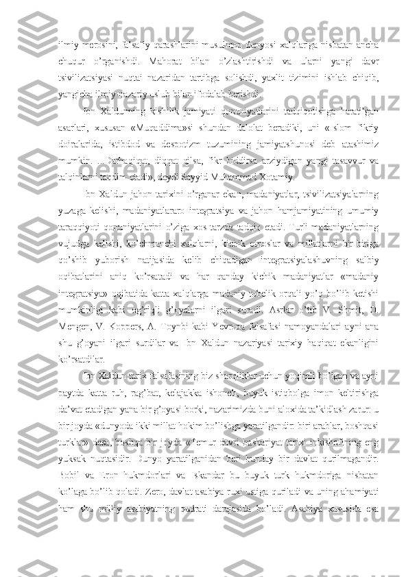 ilmiy merosini, falsafiy qarashlarini musulmon dunyosi  xalqlariga nisbatan ancha
chuqur   o’rganishdi.   Mahorat   bilan   o’zlashtirishdi   va   ularni   yangi   davr
tsivilizatsiyasi   nuqtai   nazaridan   tartibga   solishdi,   yaxlit   tizimini   ishlab   chiqib,
yangicha ilmiy-nazariy uslub bilan ifodalab berishdi. 
Ibn   Xaldunning   kishilik   jamiyati   qonuniyatlarini   tadqiqotishga   haratilgan
asarlari,   xususan   «Muqaddima»si   shundan   dalolat   beradiki,   uni   «Islom   fikriy
doiralarida,   istibdod   va   despotizm   tuzumining   jamiyatshunosi   deb   atashimiz
mumkin.   ...Darhaqiqat,   diqqat   qilsa,   fikr   biddirsa   arziydigan   yangi   tasavvur   va
talqinlarni taqdim etadi», deydi Sayyid Muhammad Xotamiy. 
Ibn   Xaldun   jahon   tarixini   o’rganar   ekan,   madaniyatlar,   tsivilizatsiyalarning
yuzaga   kelishi,   madaniyatlararo   integratsiya   va   jahon   hamjamiyatining   umumiy
taraqqiyoti   qonuniyatlarini   o’ziga   xos   tarzda   tadqiq   etadi.   Turli   madaniyatlarning
vujudga   kelishi,   ko’chmanchi   xalqlarni,   kichik   etnoslar   va   millatlarni   bir-biriga
qo’shib   yuborish   natijasida   kelib   chiqadigan   integratsiyalashuvning   salbiy
oqibatlarini   aniq   ko’rsatadi   va   har   qanday   kichik   madaniyatlar   «madaniy
integratsiya»   oqibatida   katta   xalqlarga   madaniy   tobelik   orqali   yo’q   bo’lib   ketishi
mumkinligi   kabi   og’riqli   g’oyalarni   ilgari   suradi.   Asrlar   o’tib   V.   Shmit,   O.
Mengen,   V.   Koppers,   A.   Toynbi   kabi   Yevropa   falsafasi   namoyandalari   ayni   ana
shu   g’oyani   ilgari   surdilar   va   Ibn   Xaldun   nazariyasi   tarixiy   haqiqat   ekanligini
ko’rsatdilar. 
Ibn Xaldun tarix falsafasining biz sharqliklar uchun yoqimli bo’lgan va ayni
paytda   katta   ruh,   rag’bat,   kelajakka   ishonch,   buyuk   istiqbolga   imon   keltirishga
da’vat etadigan yana bir g’oyasi borki, nazarimizda buni aloxida ta’kidlash zarur: u
bir joyda «dunyoda ikki millat hokim bo’lishga yaratilgandir: biri arablar, boshqasi
turklar»   desa,   boshqa   bir   joyda   «Temur   davri   bashariyat   tarixi   inkishofining   eng
yuksak   nuqtasidir.   Dunyo   yaratilganidan   beri   bunday   bir   davlat   qurilmagandir.
Bobil   va   Eron   hukmdorlari   va   Iskandar   bu   buyuk   turk   hukmdoriga   nisbatan
ko’laga bo’lib qoladi. Zero, davlat asabiya ruxi ustiga quriladi va uning ahamiyati
ham   shu   milliy   asabiyatning   qudrati   darajasida   bo’ladi.   Asabiya   xususida   esa 