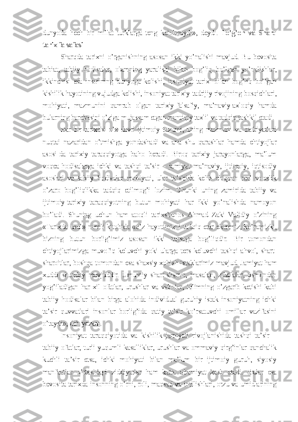 dunyoda   hech   bir   millat   turklarga   teng   kelolmaydi»,   deydi.   To’g’on   va   Sharq
tarix falsafasi  
Sharqda   tarixni   o’rganishning   asosan   ikki   yo’nalishi   mavjud.   Bu   bevosita
tabiat,   tabiiy   hodisalar,   olamning   yaralishi   bilan   bog’liq   bo’lgan   yo’nalishlar,
ikkinchisi   esa   insonning   dunyoga   kelishi,   insoniyat   tarixi   bilan   bog’liq   bo’lgan
kishilik hayotining vujudga kelishi, insoniyat tarixiy-tadrijiy rivojining bosqichlari,
mohiyati,   mazmunini   qamrab   olgan   tarixiy-falsafiy,   ma’naviy-axloqiy   hamda
bularning barchasini o’ziga mujassam etgan mantiqiy taxlil va tadqiq tashkil etadi. 
Har   bir   tarixchi   o’z   davri   ijtimoiy   tuzumi,   uning   mazmuni   va   qadriyatlari
nuqtai   nazaridan   o’tmishga   yondashadi   va   ana   shu   qarashlar   hamda   ehtiyojlar
asosi-da   tarixiy   taraqqiyotga   baho   beradi.   Biroq   tarixiy   jarayonlarga,   ma’lum
voqea-hodisalarga   ichki   va   tashqi   ta’sir   –   jamiyat   ma’naviy,   ijtimoiy,   iqtisodiy
asoslari   va   tabiiy   hodisalar   mohiyati,   ular   ta’sirida   kelib   chiqqan   real   voqelik
o’zaro   bog’liqlikka   tadqiq   etilmog’i   lozim.   Chunki   uning   zamirida   tabiiy   va
ijtimoiy-tarixiy   taraqqiyotning   butun   mohiyati   har   ikki   yo’nalishda   namoyon
bo’ladi.   Shuning   uchun   ham   atoqli   tarixshunos   Ahmad   Zaki   Validiy   o’zining
«Tarixda  usul»  nomli   kitobida «o’z hayotimizni   tadqiq etar   ekanmiz,  ko’ramizki,
bizning   butun   borlig’imiz   asosan   ikki   narsaga   bog’liqdir.   Bir   tomondan
ehtiyojlarimizga   muvofiq   keluvchi   yoki   ularga   ters   keluvchi   tashqi   ahvol,   shart-
sharoitlar, boshqa tomondan esa shaxsiy xohish-istaklarimiz mavjud. Jamiyat ham
xuddi   shunday   mavjuddir.   Umumiy   shart-sharoit,   masalan,   zilzilalar,   osmondan
yog’iladigan   har   xil   ofatlar,   urushlar   va   vabolar,   iqlimning   o’zgarib   ketishi   kabi
tabiiy   hodisalar   bilan   birga   alohida   individual   guruhiy   istak   insoniyatning   ichki
ta’sir   quvvatlari   insonlar   borlig’ida   qatiy   ta’sir   ko’rsatuvchi   omillar   vazifasini
o’taydi», deb yozadi. 
Insoniyat   taraqqiyotida   va   kishilik   jamiyati   rivojlanishida   tashqi   ta’sir   –
tabiiy ofatlar, turli   yuqumli  kasalliklar,  urushlar  va  ommaviy qirg’inlar  qanchalik
kuchli   ta’sir   etsa,   ichki   mohiyati   bilan   ma’lum   bir   ijtimoiy   guruh,   siyosiy
manfaatlar   o’rtasidagi   ziddiyatlar   ham   katta   ahamiyat   kasb   etadi.   Bular   esa
bevosita tarixda insonning o’rni, roli, maqsad va intilishlari, orzu va umidlarining 