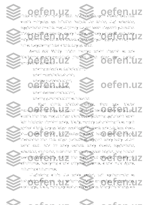 ifodasi   sifatida  o’zini   namoyon  etadi.  Ba’zi  holatlarda  ayrim   shaxslar  favqulodda
voqelik   mohiyatiga   ega   bo’ladilar.   Natijada   ular   daholar,   ulug’   sarkardalar,
payg’ambarlar   timsolida   mavjud   ijtimoiy   tuzumni   keskin   o’zgartirib   yuboradilar.
O’ziga   xos   ijtimoiy-iqtisodiy,   siyosiy-huquqiy,   ma’naviy-axloqiy   va   mafkuraviy
me’yorlarni o’rnatishadi. Ana shu tarzda «Tarix insoniyatning go’yoki bir tarjimai
holi va ruxiyati»ning ifodasi sifatida dunyoga keladi. 
Axmad   Zaki   Validiy   To’g’on   insoniyat   tarixini   o’rganish   va   tarix
falsafasining   nazariy-metodologik   jihatlarini   ishlab   chiqar   ekan,   quyidagi
tamoyillarni ilgari suradi: 
—tarixning teokratik va dualistik talqini; 
—tarixni materialistik tushunish; 
—tarixning pozitivistik talqini; 
—tarixni idealistik tushunish; 
—tarixni ekspressionistik talqini; 
—tarixning gumanistik talqini va hokazolar. 
  Shuni   alohida   ta’kidlash   kerakki,   Sharq   tarix   falsafasi
metodologiyasining   o’ziga   xos   jihatlari   mavjud.   Bu   bevosita   tarixiy   haqiqat,   real
voqelik bilan  birga  mavjud bo’lgan  afsonalar,  rivoyatlarning  uyg’unlashib  ketishi
kabi   holatlardan   o’tmishni   tarixiy,   falsafiy,   mantiqiy   tushunishning   ilk   va   noyob
tajribasi   sifatida   dunyoga   kelgan   qarashlardir.   Bu   davrda   tarix   juda   katta   shavqu
shuur,   quvvai   hofizani   talab   etadigan   yuksak   badiiy   tasvirlar,   obrazlar,
o’xshatishlar   bilan   ifoda   etilgan   jozibador   va   hayajonli   tarixiy-badiiy   uslubni
tashkil   etadi.   Ba’zi   bir   tarixiy   asarlarda   tarixiy   shaxslar,   payg’ambarlar,
sarkardalar,   sipohdorlar,   podshohlar   fe’l-atvori,   xarakter   belgilari,   jang   holatlari
tasvir-lari   yuksak   badiiy   mahorat   bilan   bayon   etiladi   (Masalan,   Firdavsiyning
«Shohnoma»,   Navoiyning   «Tarixi   anbiyo   va   hukamo»,   «Tarixi   mulki   Ajam»,
Boburning «Boburnoma»; 
Ulug’bekning   «To’rt   ulus   tarixi»   asarlari,   turli   sayohatnomalar   va
boshqalar).   Ayni   ana   shu   san’atning   o’zida   etnografiya,   antropologiya,
sotsiologiya, falsafa, mantiq, siyosatshunoslik va boshqa fanlar yo’nalishlariga xos 