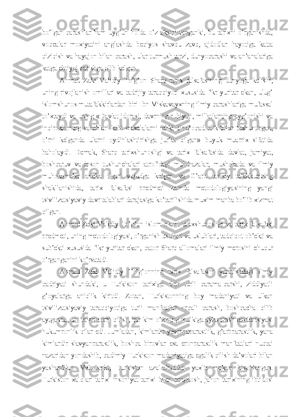 bo’lgan   qarashlar   ham   uyg’un   holda   o’z   aksini   topganki,   bu   tarixni   o’rganishda,
voqealar   moxiyatini   anglashda   beqiyos   shavqu   zavq,   ajdodlar   hayotiga   katta
qiziqish va hayajon bilan qarash, ular turmush tarzi, dunyoqarashi va an’analariga
katga ehtiyoj sezishga olib kelgan. 
Ahmad   Zaki   Validiy   To’g’on   Sharq   tarix   falsafasining   dunyoga   kelishi,
uning   rivojlanish   omillari   va   tadrijiy   taraqqiyoti   xususida   fikr   yuritar   ekan,   ulug’
islomshunos mutafakkirlardan biri Ibn Miskavayxning ilmiy qarashlariga mufassal
to’xtaydi  va uning «Davlat  idorasi, davrning ruhiyati, millatlarning uyg’onishi  va
inqirozlarning  sabablari   kabi   masalalarni   ichki   bir   aloqadorlik   bilan   tushuntirgan,
o’rni   kelganda   ularni   oydinlashtirishga   jur’at   qilgan»   buyuk   muarrix   sifatida
baholaydi.   Demak,   Sharq   tarixshunosligi   va   tarix   falsafasida   davlat,   jamiyat,
boshqaruv   va   inson   tushunchalari   atrofidagi   mulohazalar,   mushohada   va   ilmiy
muhokamalar   ancha   ilgari   vujudga   kelgan   va   G’arb   tarixiy   tafakkurining
shakllanishida,   tarix   falsafasi   predmeti   hamda   metodologiyasining   yangi
tsivilizatsiyaviy davr talablari darajasiga ko’tarilishida muxim manba bo’lib xizmat
qilgan. 
Ahmad   Zaki   Validiy   To’g’on   islom   olami   tarixshunosligi   va   tarix   falsafasi
predmeti, uning metodologiyasi, o’rganish usullari va uslublari, tadqiqot ob’ekti va
sub’ekti   xususida   fikr   yuritar   ekan,   qator   Sharq  allomalari   ilmiy   merosini   chuqur
o’rganganini ko’rsatadi. 
Ahmad   Zaki   Validiy   To’g’onning   tarix   falsafasini   yaratishdagi   ilmiy
qadriyati   shundaki,   u   Turkiston   tarixiga   doir   turli   qarama-qarshi,   ziddiyatli
g’oyalarga   aniqlik   kiritdi.   Zotan,   Turkistonning   boy   madaniyati   va   ulkan
tsivilizatsiyaviy   taraqqiyotiga   turli   manfaatlar   orqali   qarash,   boshqacha   qilib
aytganda, uni talon-toroj qilish, har kim o’zining mulkiga aylantirish tendentsiyasi
hukumronlik   qilar   edi.  Jumladan,   kimlardir   yevropaparastlik,   g’arbparastlik,   yana
kimlardir   slavyanparastlik,   boshqa   birovlar   esa   eronparastlik   manfaatlari   nuqtai
nazaridan yondashib, qadimiy Turkiston madaniyatiga egalik qilish da’volari bilan
yashardilar.   Vaholanki,   Turkiston   azal-abaddan   yaxlit   makon   hisoblangan.
Turkiston   xalqlari   tarixi   insoniyat   tarixi   bilan   tengdosh,   jahon   tarixining   ibtidosi 