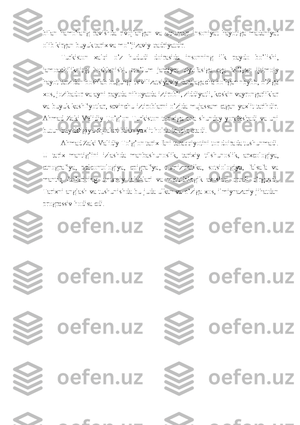 bilan   hamohang   ravishda   rivojlangan   va   umuman   insoniyat   hayotiga   madaniyat
olib kirgan buyuk tarix va mo’’jizaviy qadriyatdir. 
Turkiston   xalqi   o’z   hududi   doirasida   insonning   ilk   paydo   bo’lishi,
jamoachilikning   boshlanishi,   ma’lum   jamiyat   qiyofasiga   ega   bo’lgan   ijtimoiy
hayot tarzidan boshlab bugungi tsivilizatsiyaviy darajagacha bo’lgan noyob, o’ziga
xos, jozibador va ayni paytda nihoyatda iztirobli, ziddiyatli, keskin vayrongarliklar
va buyuk kashfiyotlar, sevinchu iztiroblarni o’zida mujassam etgan yaxlit tarihdir.
Ahmad   Zaki   Validiy   To’g’on   Turkiston   tarixiga   ana   shunday   yondashadi   va   uni
butun buyukligiyu fojialari bilan yaxlit holda tadqiq etadi. 
Ahmad Zaki Validiy To’g’on tarix fani taraqqiyotini tor doirada tushunmadi.
U   tarix   mantig’ini   izlashda   manbashunoslik,   tarixiy   tilshunoslik,   arxeologiya,
etnografiya,   poleontologiya,   epigrafiya,   numizmatika,   sotsiologiya,   falsafa   va
mantiq   fanlarining   umumiy   talablari   va   metodologik   asoslari   orqali   o’rgandi.
Tarixni anglash va tushunishda bu juda ulkan va o’ziga xos, ilmiynazariy jihatdan
progressiv hodisa edi. 
  
