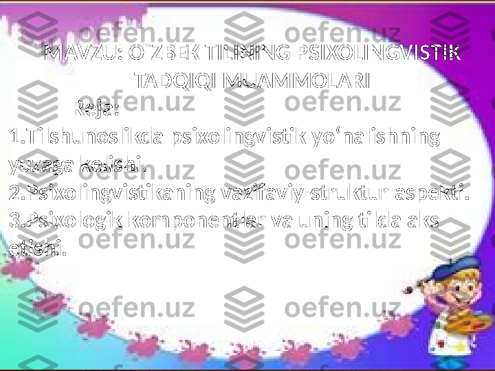 MAVZU :  O`ZBEK TILINING PSIXOLINGVISTIK 
TADQIQI MUAMMOLARI
             Reja:  
1. Tilshunoslikda   psixolingvistik   yo‘nalishning  
yuzaga   kelishi .
2. Psixolingvistikaning   vazifaviy-struktur   aspekti .
3. Psixologik   komponentlar   va   uning   til da aks  
etishi . 