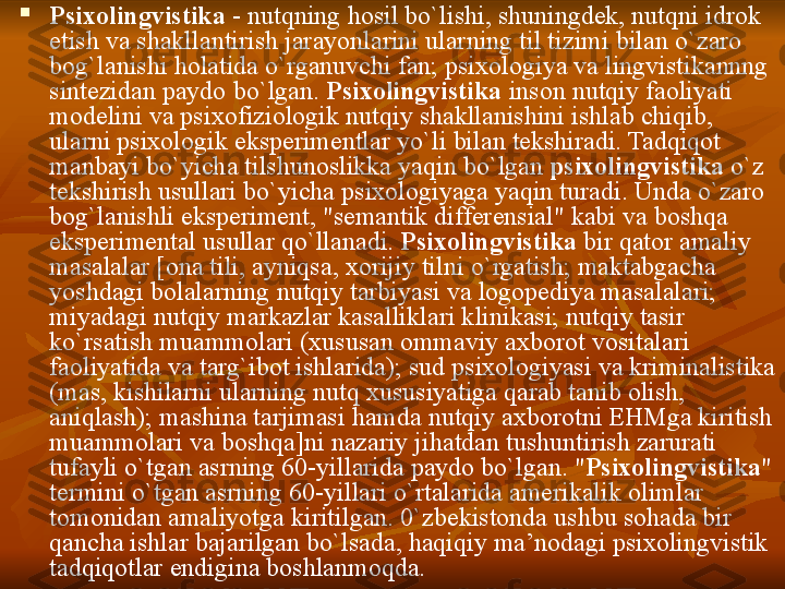 
Psixolingvistika  - nutqning	 hosil	 bo ` lishi,	 shuningdek,	 nutqni	 idrok	 
etish	
 va	 shakllantirish	 jarayonlarini	 ularning	 til	 tizimi	 bilan	 o ` zaro	 
bog`lanishi	
 holatida	 o`rganuvchi	 fan;	 psixologiya	 va	 lingvistikannng	 
sintezidan	
 paydo	 bo`lgan.	  Psixolingvistika  	inson	 nutqiy	 faoliyati	 
modelini	
 va	 psixofiziologik	 nutqiy	 shakllanishini	 ishlab	 chiqib,	 
ularni	
 psixologik	 eksperimentlar	 yo`li	 bilan	 tekshiradi.	 Tadqiqot	 
manba y i	
 bo`yicha	 tilshunoslikka	 yaqin	 bo`lgan	  psixolingvistika  	o`z	 
tekshirish	
 usullari	 bo`yicha	 psixologiyaga	 yaqin	 turadi.	 Unda	 o`zaro	 
bog`lanishli	
 eksperiment,	 "semantik	 differensial"	 kabi	 va	 boshqa	 
eksperimental	
 usullar	 qo`llanadi.	  Psixolingvistika  	bir	 qator	 amaliy	 
masalalar	
 [ona	 tili,	 ayniqsa,	 xorijiy	 tilni	 o`rgatish;	 maktabgacha	 
yoshdagi	
 bolalarning	 nutqiy	 tarbiyasi	 va	 logopediya	 masalalari;	 
miyadagi	
 nut q iy	 markazlar	 kasalliklari	 klinikasi;	 nutqiy	 tasir	 
ko`rsatish	
 muammolari	 (xususan	 ommaviy	 axborot	 vositalari	 
faoliyatida	
 va	 targ`ibot	 ishlarida);	 sud	 psixologiyasi	 va	 kriminalistika	 
(mas,	
 kishilarni	 ularning	 nutq	 xususiyatiga	 qarab	 tanib	 olish,	 
aniqlash);	
 mashina	 tarjimasi	 hamda	 nutqiy	 axborotni	 EHMga	 kiritish	 
muammolari	
 va	 boshqa]ni	 nazariy	 jihatdan	 tushuntirish	 zarurati	 
tufayli	
 o`tgan	 a sr ning	 60-yillarida	 paydo	 bo`lgan.	 " Psixolingvistika "	 
termini	
 o`tgan	 a s rning	 60-yillari	 o`rtalarida	 amerikalik	 olimlar	 
tomonidan	
 amaliyotga	 kiritilgan.	 0`zbekistonda	 ushbu	 sohada	 bir	 
q ancha	
 ishlar	 bajarilgan	 bo`lsada,	 haqiqiy	 ma ’ nodagi	 psixolingvistik	 
tadqiqotlar	
 endigina	 boshlanmoqda. 