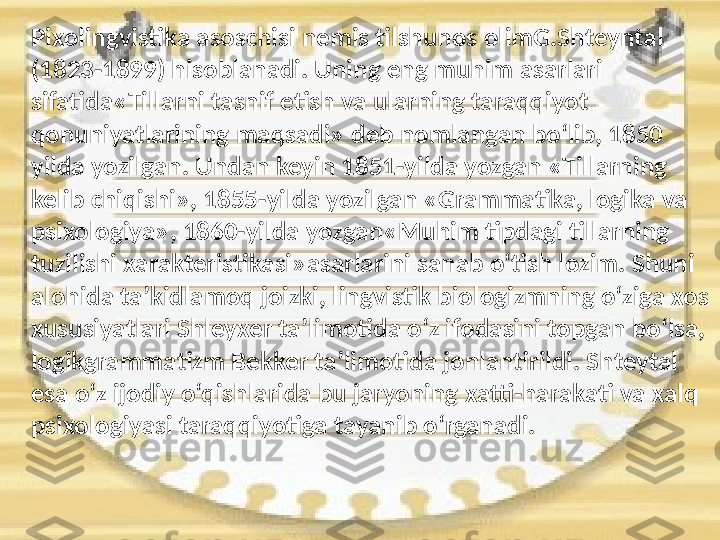 P ixolingvistika  a soschisi   nemis   tilshunos  o limG.S h teyntal 
(1823-1899) hisoblanadi. Uning   eng   muhim   asarla ri 
sifatida «Tillarni  t asnif   etish   va   ularning   taraqqiyot  
qonuniyatlarining   maqsadi» deb   nomlangan   bo‘lib, 1850 
yilda   yozilgan. Undan   keyin 1851 - yilda   yozgan   «Tillarning  
kelib   chiqishi», 1855 - yilda   yozilgan   «Grammatika, logika   va  
psixologiya», 1860 - yilda   yozgan«Muhim   tipdagi   tillarning  
tuzilishi   xarakteristikasi»asarlarini   sanab   o‘tish   lozim. S h uni  
alohida   ta’kidlamoq   joizki, lingvistik   biologizmning   o‘ziga   xos  
xususiyatlari   S h leyxer   ta’limotida   o‘z   ifodasini   topgan   bo‘lsa, 
logikgrammatizm   Bekker   ta’limotida   jonlantirildi. S h teytal  
esa   o‘z   ijodiy   o‘qishlarida   bu   jaryoning   xatti-harakati   va   xalq  
psixologiyasi   taraqqiyotiga   tayanib   o‘rganadi.ʻ 