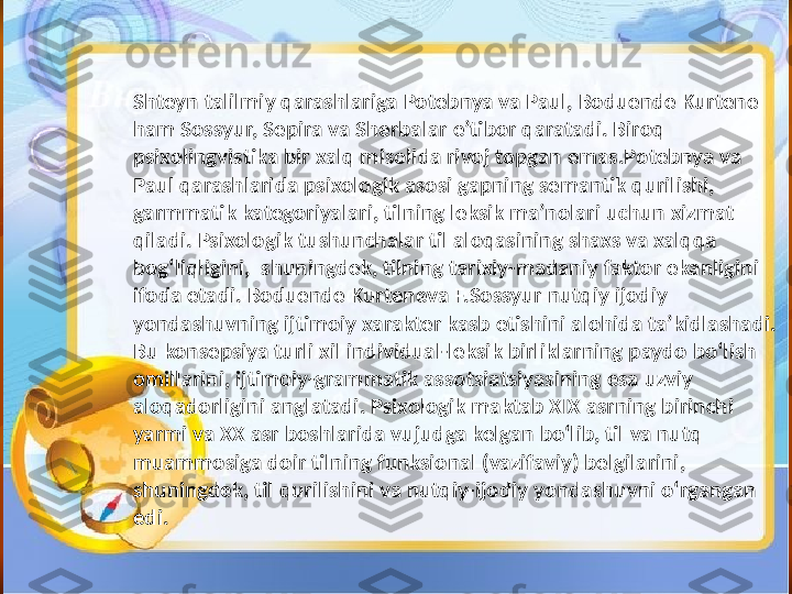 S h teyn   talilmiy   qarashlariga   Potebnya   va   Paul, Boduende   Kurtene  
ham   Sossyur, Sepira   va   S h erbalar   e’tibor   qaratadi. Biroq  
psixolingvistika   bir   xalq   misolida   rivoj   topgan   emas.Potebnya   va  
Paul   qarashlarida   psixologik   asosi   gapning   semantik   qurilishi, 
garmmatik   kategoriyalari, tilning   leksik   ma’nolari   uchun   xizmat  
qiladi. Psixologik   tushunchalar   til   aloqasining   shaxs   va   xalqqa  
bog‘liqligini,    shuningdek, tilning   tarixiy-madaniy   faktor   ekanligini  
ifoda   etadi.   Boduende   Kurteneva   F.Sossyur  n utqiy   ijodiy  
yondashuvning  ij timoiy   xarakter   kasb   etishini   alohida   ta’kidlashadi. 
Bu   konsepsiya   turli   xil   individual-leksik   birliklarning   paydo   bo‘lish  
omillarini, ijtimoiy-grammatik   assotsiatsiyasining   esa   uzviy  
aloqadorligini   anglatadi. Psixologik   maktab   XIX   asrning   birinch i 
yarmi   va   XX   asr   boshlarida   vujudga   kelgan   bo‘lib, til   va   nutq  
muammosiga   doir   tilning   funksional (vazifaviy) belgilarini, 
shuningdek, til   qurilishini   va   nutqiy-ijodiy   yondashuvni   o‘rgangan  
edi. 