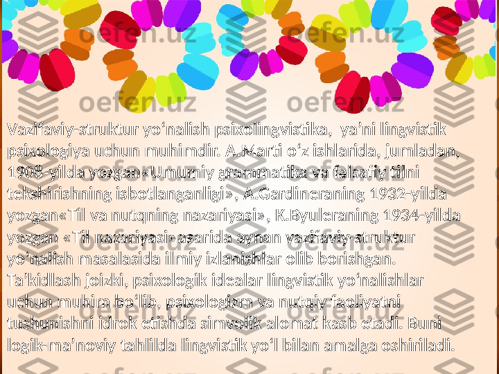 V azifaviy-struktur   yo‘nalish   psixolingvistika,    ya’ni   lingvistik  
psixologiya   uchun   muhimdir. A.Marti   o‘z   ishlarida, jumladan, 
1908 - yilda   yozgan«Umumiy   grammatika   va   falsafiy   tilni  
tekshirishning   isbotlanganligi»,  A.Gardineraning  1932 - yilda  
yozgan«Til   va   nutqning   nazariyasi»,   K.Byuleraning 1934 - yilda  
yozgan   «Til   nazariyasi»asarida   aynan   vazifaviy-struktur  
yo‘nalish   masalasida   ilmiy   izlanishlar   olib   borishgan. 
Ta’kidlash   joizki, psixologik   idealar   lingvistik   yo‘nalishlar  
uchun   muhim   bo‘lib, psixologizm   va   nutqiy   faoliyatni  
tushunishni  i drok   etishda   simvolik   alomat   kasb   etadi. Buni  
logik-ma’noviy   tahlilda   lingvistik   yo‘l   bilan   amalga   oshiriladi. 