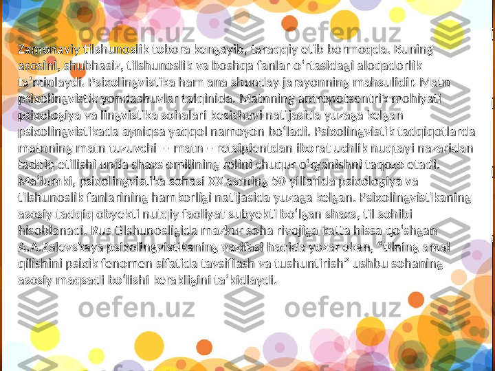 Za monaviy   tilshunoslik   tobora   kengayib, taraqqiy   etib   bormoqda. Buning  
asosini, shubhasiz, tilshunoslik   va   boshqa   fanlar   o‘rtasidagi   aloqadorlik  
ta’minlaydi. Psixolingvistika   ham   ana   shunday   jarayonning   mahsulidir.   Matn  
psixolingvistik   yondashuvlar   talqinida. Matnning   antropotsentrik   mohiyati  
psixologiya   va   lingvistika   sohalari  k esishuvi   natijasida   yuzaga   kelgan  
psixolingvistikada   ayniqsa   yaqqol   namoyon   bo‘ladi. Psixolingvistik   tadqiqotlarda  
matnning   matn   tuzuvchi  – matn – retsipientdan   iborat   uchlik   nuqta y i   nazaridan  
tadqiq   etilishi   unda   shaxs   omilining   rolini   chuqur   o‘rganishni   taqozo   etadi.  
Ma’lumki, psixolingvistika   sohasi   XX   asrning 50-yillarida   psixologiya   va  
tilshunoslik   fanlarining   hamkorligi   natijasida   yuzaga   kelgan. Psixolingvistikaning  
asosiy   tadqiq   ob y ekti   nutqiy   faoliyat   sub y ekti   bo‘lgan   shaxs, til   sohibi  
hisoblanadi. Rus   tilshunosligida   mazkur   soha   rivojiga   katta   hissa   qo‘shgan      
A.A.Zalevskaya   psixolingvistikaning   vazifasi   haqida   yozar   ekan, “tilning   amal  
qilishini   psixik   fenomen   sifatida  t avsiflash   va   tushuntirish” ushbu   sohaning  
asosiy   maqsadi   bo‘lishi   kerakligini   ta’kidlaydi.  