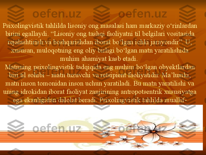 Psixolingvistik   tahlilda   lisoniy   ong   masalasi   ham   markaziy   o‘rinlardan  
birini   egallaydi. “Lisoniy   ong   tashqi   faoliyatni   til   belgilari  	v ositasida  
rejalashtirish   va   boshqarishdan   iborat   bo‘lgan  	
i chki   jarayondir”.	 U,	 
xususan,	
 muloqotning   eng  	o liy   birligi   bo‘lgan   matn  	y aratilishida  
muhim   ahamiyat   kasb   etadi.	
 
Matnning   psixolingvistik   tadqiqida   eng   muhim   bo‘lgan   obyektlardan  
biri   til   sohibi	
 –	 matn   tuzuvch i	  va   retsipient   faoliyatidir.	 Ma’lumki,	 
matn   inson   tomonidan   inson   uchun   yaratiladi.	
 Bu   matn   yaratilishi   va  
uning   idrokidan   iborat   faoliyat   zanjirining   antropotsentrik   xususiyatga  
ega   ekanligidan   dalolat   beradi.	
 Psixolingvistik  	t ahlilda   muallif-
retsipient   munosabatlarida   amal   qiluvchi  	
li soniy   va   nolisoniy   omillar  
borki,	
 ularni   o‘zaro   uyg‘unlikda   tadqiq   etish   kutilgan   natijalarni  
olishga  	
i mkon   yaratadi.   