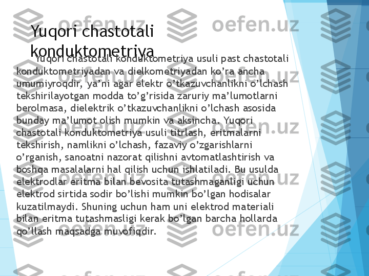 Yuqori chastotali 
konduktometriya
Yuqori chastotali konduktometriya usuli past chastotali 
konduktometriyadan va dielkometriyadan ko’ra ancha 
umumiyroqdir,  ya’ni agar elektr o’tkazuvchanlikni o’lchash 
tekshirilayotgan modda to’g’risida zaruriy ma’lumotlarni 
berolmasa, dielektrik o’tkazuvchanlikni o’lchash asosida 
bunday ma’lumot olish mumkin va aksincha. Yuqori 
chastotali konduktometriya usuli titrlash, eritmalarni 
tekshirish, namlikni o’lchash, fazaviy o’zgarishlarni 
o’rganish, sanoatni nazorat qilishni avtomatlashtirish va 
boshqa masalalarni hal qilish uchun ishlatiladi. Bu usulda 
elektrodlar eritma bilan bevosita tutashmaganligi uchun 
elektrod sirtida sodir bo’lishi mumkin bo’lgan hodisalar 
kuzatilmaydi. Shuning uchun ham uni elektrod materiali 
bilan eritma tutashmasligi kerak bo’lgan barcha hollarda 
qo’llash maqsadga muvofiqdir.           