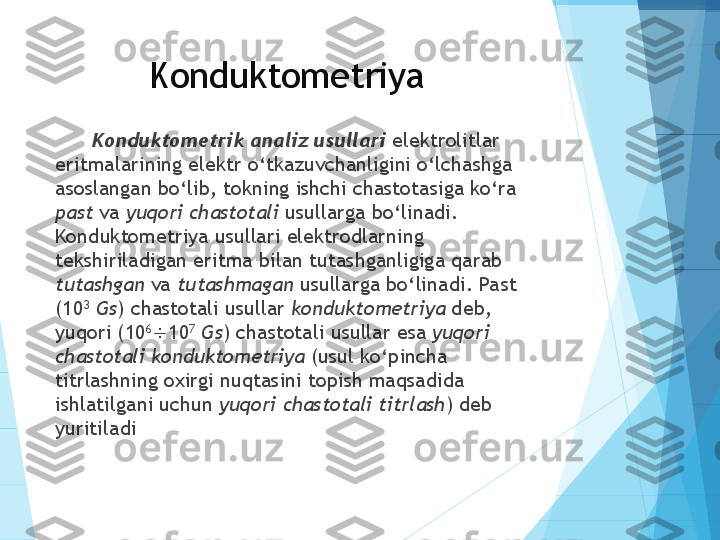 Konduktometriya
Konduktometrik analiz usullari  elektrolitlar 
eritmalarining elektr o‘tkazuvchanligini o‘lchashga 
asoslangan bo‘lib, tokning ishchi chastotasiga ko‘ra 
past  va  yuqori chastotali  usullarga bo‘linadi. 
Konduktometriya usullari elektrodlarning 
tekshiriladigan eritma bilan tutashganligiga qarab 
tutashgan  va  tutashmagan  usullarga bo‘linadi. Past 
(10 3
  Gs ) chastotali usullar  konduktometriya  deb, 
yuqori (10 6
 10 7
  Gs ) chastotali usullar esa  yuqori 
chastotali konduktometriya  (usul ko‘pincha 
titrlashning oxirgi nuqtasini topish maqsadida 
ishlatilgani uchun  yuqori   chastotali titrlash ) deb 
yuritiladi           