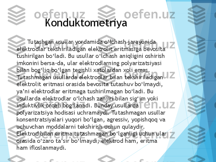 Konduktometriya
Tu tashgan usullar yordamida o‘lchash jarayonida 
elektrodlar tekshiriladigan elektrolit eritmasiga bevosita 
tushirilgan bo‘ladi. Bu usullar o‘lchash aniqligini oshirish 
imkonini bersa-da, ular elektrodlarning polyarizatsiyasi 
bilan bog‘liq bo‘lgan tegishli xatolardan xoli emas. 
Tu tashmagan usullarda elektrodlar bilan tekshiriladigan 
elektrolit eritmasi orasida bevosita tutashuv bo‘lmaydi, 
ya’ni elektrodlar eritmaga tushirilmagan bo‘ladi. Bu 
usullarda elektrodlar o‘lchash zanjiri bilan sig‘im yoki 
induktivlik orqali bog‘lanadi. Bunday usullarda 
polyarizatsiya hodisasi uchramaydi. Tu tashmagan usullar 
konsentratsiyalari yuqori bo‘lgan, agressiv,  yopishqoq va 
uchuvchan moddalarni tekshirish uchun qulaydir.  
Elektrod bilan eritma tutashmagan bo‘lganligi uchun ular 
orasida o‘zaro ta’sir bo‘lmaydi, elektrod ham, eritma 
ham ifloslanmaydi.           