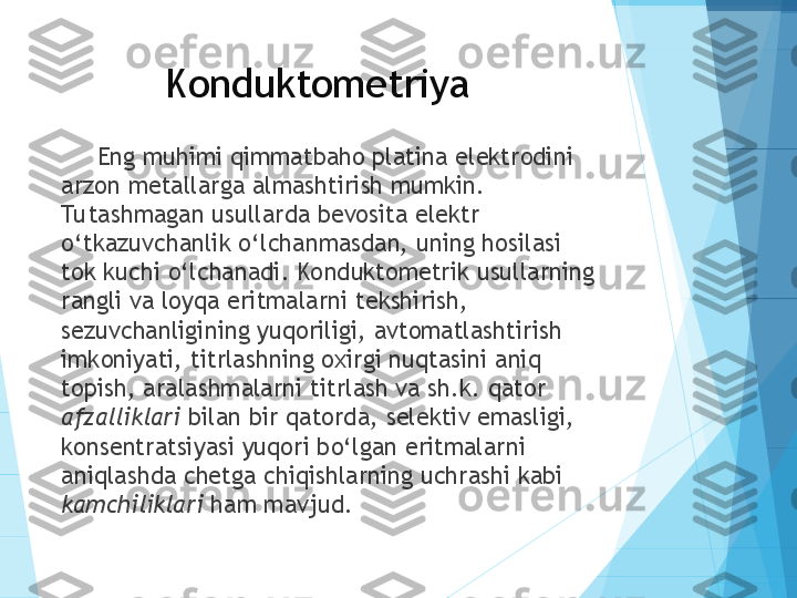 Konduktometriya
Eng muhimi qimmatbaho platina elektrodini 
arzon metallarga almashtirish mumkin. 
Tu tashmagan usullarda bevosita elektr 
o‘tkazuvchanlik o‘lchanmasdan, uning hosilasi 
tok kuchi o‘lchanadi. Konduktometrik usullarning 
rangli va loyqa eritmalarni tekshirish, 
sezuvchanligining yuqoriligi, avtomatlashtirish 
imkoniyati, titrlashning oxirgi nuqtasini aniq 
topish, aralashmalarni titrlash va sh.k. qator 
afzalliklari  bilan bir qatorda, selektiv emasligi, 
konsentratsiyasi yuqori bo‘lgan eritmalarni 
aniqlashda chetga chiqishlarning uchrashi kabi 
kamchiliklari  ham mavjud.           