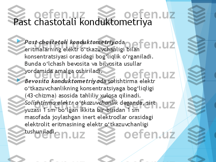 Past chastotali konduktometriya

Past chastotali konduktometriya da 
eritmalarning elektr o‘tkazuvchanligi bilan 
konsentratsiyasi orasidagi bog‘liqlik o‘rganiladi. 
Bunda o‘lchash bevosita va bilvosita usullar 
yordamida amalga oshiriladi. 

Bevosita konduktometriya da solishtirma elektr 
o‘tkazuvchanlikning konsentratsiyaga bog‘liqligi 
(43-chizma) asosida tahliliy xulosa qilinadi. 
Solishtirma elektr o‘tkazuvchanlik  deganda, sirt 
yuzasi 1 sm 2 
bo‘lgan ikkita bir-biridan 1 sm 
masofada joylashgan inert elektrodlar orasidagi 
elektrolit eritmasining elektr o‘tkazuvchanligi 
tushuniladi.           