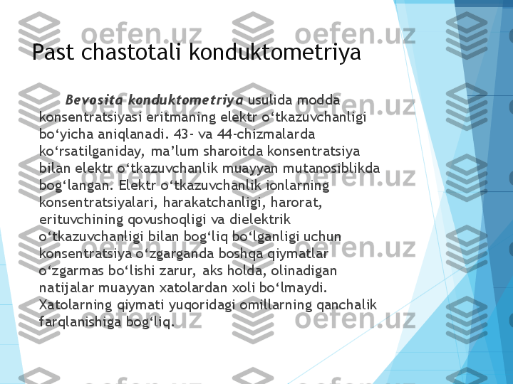 Past chastotali konduktometriya
Bevosita konduktometriya  usulida modda 
konsentratsiyasi eritmaning elektr o‘tkazuvchanligi 
bo‘yicha aniqlanadi. 43- va 44-chizmalarda 
ko‘rsatilganiday,  ma’lum sharoitda konsentratsiya 
bilan elektr o‘tkazuvchanlik muayyan mutanosiblikda 
bog‘langan. Elektr o‘tkazuvchanlik ionlarning 
konsentratsiyalari, harakatchanligi, harorat, 
erituvchining qovushoqligi va dielektrik 
o‘tkazuvchanligi bilan bog‘liq bo‘lganligi uchun 
konsentratsiya o‘zgarganda boshqa qiymatlar 
o‘zgarmas bo‘lishi zarur,  aks holda, olinadigan 
natijalar muayyan xatolardan xoli bo‘lmaydi. 
Xatolarning qiymati yuqoridagi omillarning qanchalik 
farqlanishiga bog‘liq.           