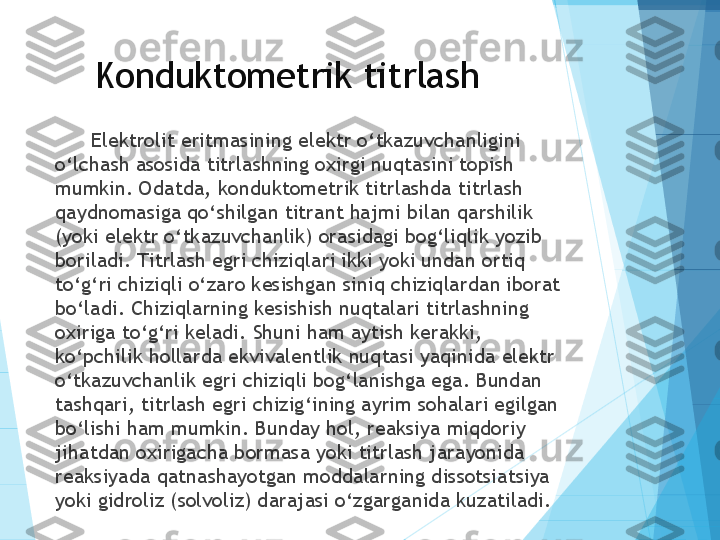 Konduktometrik titrlash
Elektrolit eritmasining elektr o‘tkazuvchanligini 
o‘lchash asosida titrlashning oxirgi nuqtasini topish 
mumkin. Odatda, konduktometrik titrlashda titrlash 
qaydnomasiga qo‘shilgan titrant hajmi bilan qarshilik 
(yoki elektr o‘tkazuvchanlik) orasidagi bog‘liqlik yozib 
boriladi. Titrlash egri chiziqlari ikki yoki undan ortiq 
to‘g‘ri chiziqli o‘zaro kesishgan siniq chiziqlardan iborat 
bo‘ladi. Chiziqlarning kesishish nuqtalari titrlashning 
oxiriga to‘g‘ri keladi. Shuni ham aytish kerakki, 
ko‘pchilik hollarda ekvivalentlik nuqtasi yaqinida elektr 
o‘tkazuvchanlik egri chiziqli bog‘lanishga ega. Bundan 
tashqari, titrlash egri chizig‘ining ayrim sohalari egilgan 
bo‘lishi ham mumkin. Bunday hol, reaksiya miqdoriy 
jihatdan oxirigacha bormasa yoki titrlash jarayonida 
reaksiyada qatnashayotgan moddalarning dissotsiatsiya 
yoki gidroliz (solvoliz) darajasi o‘zgarganida kuzatiladi.           