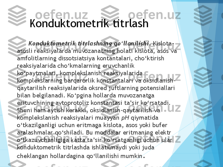 Konduktometrik titrlash
Konduktometrik titrlashning qo‘llanilishi . Kislota-
asosli reaksiyalarda muvozanatning holati kislota, asos va 
amfolitlarning dissotsiatsiya kontantalari, cho‘ktirish 
reaksiyalarida cho‘kmalarning eruvchanlik 
ko‘paytmalari, komplekslanish reaksiyalarida 
komplekslarning barqarorlik konstantalari va oksidlanish-
qaytarilish reaksiyalarida oksred juftlarning potensiallari 
bilan belgilanadi. Ko‘pgina hollarda muvozanatga 
erituvchining avtoprotoliz konstantasi ta’sir ko‘rsatadi. 
Shuni ham aytish kerakki, oksidlanish-qaytarilish va 
komplekslanish reaksiyalari muayyan  pH  qiymatida 
o‘tkazilganligi uchun eritmaga kislota, asos yoki bufer 
aralashmalar qo‘shiladi. Bu moddalar eritmaning elektr 
o‘tkazuvchanligiga katta ta’sir ko‘rsatganligi uchun ular 
konduktometrik titrlashda ishlatilmaydi yoki juda 
cheklangan hollardagina qo‘llanilishi mumkin .           