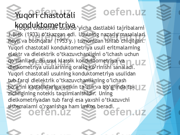 Yuqori chastotali 
konduktometriya
Yuqori chastotali usul bo’yicha dastlabki tajribalarni 
J.Blek (1933) o’tkazgan edi.  Usulning nazariy masalalari 
Reyli va boshqalar (1953 y. ) tomonidan ishlab chiqilgan. 
Yuqori chastotali konduktometriya usuli eritmalarning 
elektr va dielektrik o’tkazuvchanligini o’lchash uchun 
qo’llaniladi. Bu usul klassik konduktometriya va 
dielkometriya usullarining oraliq ko’rinishi sanaladi. 
Yuqori chastotali usulning konduktometriya usulidan 
tub farqi dielektrik o’tkazuvchanlikning o’lchash 
bo’g’ini kattaliklariga keskin ta’siri va bo’g’inda tok 
zichligining notekis taqsimlanishidir.  Uning 
dielkometriyadan tub farqi esa yaxshi o’tkazuvchi 
sistemalarni o’rganishga ham imkon beradi.           