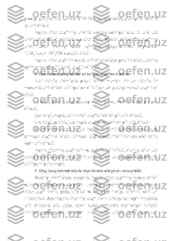 yovvoyi   gultojixo‘roz,   kurmakniki   23-27 0
S   da,   qo‘ypechak,   g‘umayniki   25-30°S
da unib chikadi.
Begona   o‘tlar   urug‘ining   unishida   suvnnng   axamiyati   katta.   CHunki   ular
unishi   uchun   xar   xil   miqdorda   suv   talab   qiladi.   Masalan,   eshaksho‘ra   urug‘ining
unishi   uchun   o‘zining   kuruq   og‘irligiga   qaraganda–60%,   qo‘ypechak–
100%, ituzum–271,42% suv talab qiladi.
Begona o‘tlar urug‘i bir vaqtda unib chiqmasligiga yana bir sabab, ularning
ayrimlari amorf, ya’ni har xil urug‘ hosil kiladi. 
3. Unib chiqish qobilyati har xil bo‘lgan urug‘ hosil qilishi .
Buni   olabo‘ta   o‘simligida   yakqol   ko‘rish   mumkin.   Bir   tup   olabo‘ta   bir
mavsumda unib chikish qobiliyati xar xil bo‘lgan uch guruhga mansub urug‘ hosil
qiladi:
oq   rangli,   yirikroq   urug‘lar   qulay   sharoit   bo‘lsa,   pishib   to‘kilgan   yili   unib
chikadi;
jigar rangli, mayda, qalin po‘stli urug‘lar ikkinchi yili unib chiqadi;
qora rangli, yaltirok, juda mayda urug‘lar esa uchinchi yili   unib chiqadi.
SHu   bilan   bir   qatorda   bir   tup   begona   o‘t   morfologik   jihatdan   etilgan   va
etilmagan urug‘ hosil kiladi. Etilmagan urug‘lar vaqt o‘tishi bilan asta-sekin etilib,
keyin unib chikadi. 
Begona o‘tlarning urug‘i qalin va qattiq po‘stli  bo‘ladi, shuning uchun ular
tuproqning chuqur qatlamlariga tushib qolganda ham uzoq vaqtgacha unuvchanlik
qobiliyatini yo‘qotmaydi.
4. Urug‘ining barvaqt etilishi va pishishini ularga xos xususiyatdir.
Madaniy   o‘simliklarga   qaraganda   begona   o‘tlar   urug‘ining   barvaqt   etilishi
va   pishishi   ularga   xos   xususiyatdir.   Hosil   yig‘im-tyerimi   boshlanguncha   begona
o‘tlar   urug‘i   pishib,   yerga   to‘kiladi   va   bir   qismi   hosilga   qo‘shilib   ketib   uni
ifloslantiradi. Agar  begona o‘tlarning urug‘i pishib to‘kilgandan keyin bir  tekisda
unib   chiqqanda   edi,   ularga   qarshi   kurash   birmuncha   engillashgan   bo‘lardi.
Binobarin,   yerga   ekin   ekmasdan   oldin   ularni   undirib   olish,   hatto   turli 