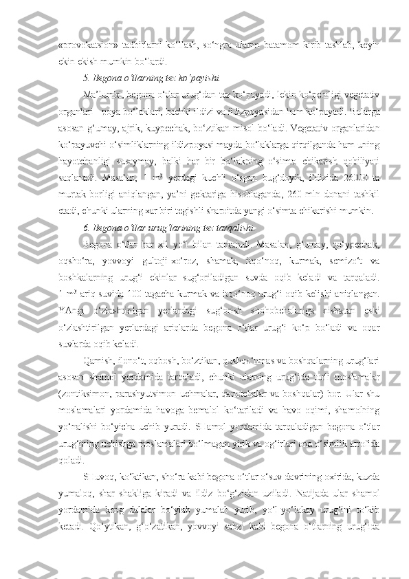 «provokatsion»   tadbirlarni   ko‘llash,   so‘ngra   ularnn   batamom   kirib   tashlab,   keyin
ekin ekish mumkin bo‘lardi.
5. Begona o‘tlarning tez ko‘payishi.
Ma’lumki, begona o‘tlar urug‘dan tez ko‘payadi, lekin ko‘pchiligi vegetativ
organlari - poya b o‘ laklari, bachki ildizi va ildizpoyasidan  h am ko‘payadi. Bularga
asosan  g‘umay, ajrik, kuypechak, bo‘ztika n   misol  bo‘ladi. Vegetativ organlaridan
ko‘payuvchi o‘simliklarning ildizpoyasi mayda bo‘laklarga qirqilganda ham uning
hayotchanligi   susaymay,   balki   har   bir   bo‘lakning   o‘simta   chikarish   qobiliyati
saqlanadi.   Masalan,   1   m 2
  yerdagi   kuchli   o‘sgan   bug‘doyik,   ildizida   26000   ta
murtak   borligi   aniqlangan,   ya’ni   gektariga   hisoblaganda,   260   mln   donani   tashkil
etadi, chunki ularning xar biri tegishli sharoitda yangi o‘simta chikarishi mumkin.
6. Begona o‘tlar urug‘larining tez tarqalishi.
Begona   o‘tlar   har   xil   yo‘l   bilan   tarkaladi.   Masalan,   g‘umay,   qo‘ypechak,
oqsh o‘ ra,   yovvoyi   gultoji - xo‘roz,   shamak,   itqo‘noq,   kurmak,   semizo‘t   va
boshkalarning   urug‘i   ekinlar   sug‘oriladigan   suvda   oqib   keladi   va   tar q aladi.
1 m 3
  ariq suvida  100 tagacha  kurmak va itqo‘noq urug‘i  oqib kelishi  aniqlangan.
YAngi   o‘zlashtirilgan   yerlardagi   sug‘orish   shohobchalariga   nisbatan   eski
o‘zlashtirilgan   yerlardagi   ariqlarda   begona   o‘tlar   urug‘i   ko‘p   bo‘ladi   va   oqar
suvlarda oqib keladi.
Qamish, ilono‘t, oqbosh, bo‘ztikan, qushqo‘nmas va boshqalarning urug‘lari
asosan   shamol   yordamida   tarqaladi,   chunki   ularning   urug‘ida   turli   moslamalar
(zontiksimon,   parashyutsimon   uchmalar,   qanotchalar   va   boshqalar)   bor.   Ular   shu
moslamalari   yordamida   havoga   bemalol   ko‘tariladi   va   havo   oqimi,   shamolning
yo‘nalishi   bo‘yicha   uchib   yuradi.   SHamol   yordamida   tarqaladigan   begona   o‘tlar
urug‘ining uchishga moslamalari bo‘lmagan yirik va og‘irlari ona o‘simlik atrofida
qoladi.
SHuvoq, ko‘ktikan, sho‘ra kabi begona o‘tlar o‘suv davrining oxirida, kuzda
yumaloq,   shar   shakliga   kiradi   va   ildiz   bo‘g‘zidan   uziladi.   Natijada   ular   shamol
yordamida   keng   dalalar   bo‘ylab   yumalab   yurib,   yo‘l-yo‘lakay   urug‘ini   to‘kib
ketadi.   Qo‘ytikan,   g‘o‘zatikan,   yovvoyi   sabzi   kabi   begona   o‘tlarning   urug‘ida 