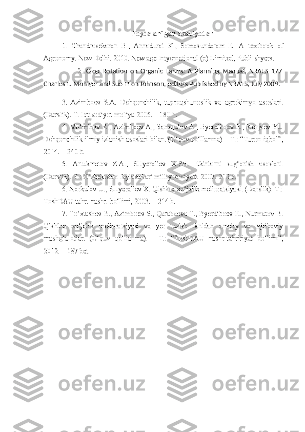 Foydalanilgan adabiyotlar
1.   Chandrasekaran   B.,   Annadurai   K.,   Somasundaram   E.   A   textbook   of
Agronomy. New Delhi. 2010. New a ge Intyernational (p) Limited, Publi-shyers.
                        2 .   Crop   Rotation   on   Organic   Farms:   A   Planning   Manual,   NRAES   177
Charles L. Mohlyer and Sue Ellen Johnson, editors Published by NRAES, July 2009.
3.   Azimboev   S.A.   Dehqonchilik,   tuproqshunoslik   va   agrokimyo   asoslari.
(Darslik). T. Iqtisodiyot-moliya 2006. – 180 b.
4. Mo‘minov K., Azimboev A., Sanaqulov A., Byerdiboev E., Kenjaev YU
Dehqonchilik ilmiy izlanish asoslari bilan. (O‘quv qo‘llanma) – T.: “Turon-iqbol”,
2014. – 240 b.
5.   Artukmetov   Z.A.,   SHyeraliev   X.SH.   Ekinlarni   sug‘orish   asoslari.
(Darslik). T.: O‘zbekiston faylasuflari milliy jamiyati. 2007.-312 b. 
6. Norkulov U., SHyeraliev X. Qishloq xo‘jalik melioratsiyasi. (Darslik). T.:
ToshDAU tahr.-nashr. bo‘limi, 2003. – 214 b.
7. To‘xtashev B., Azimboev S., Qarabaeva T., Byerdiboev E., Nurmatov B.
Qishloq   xo‘jalik   melioratsiyasi   va   yer   tuzish   fanidan   amaliy   va   tajribaviy
mashg‘ulotlar.   (O‘quv   qo‘llanma).   -   T.:   “ToshDAU   nashr-tahririyat   bo‘limi”,
2012. – 187 bet. 