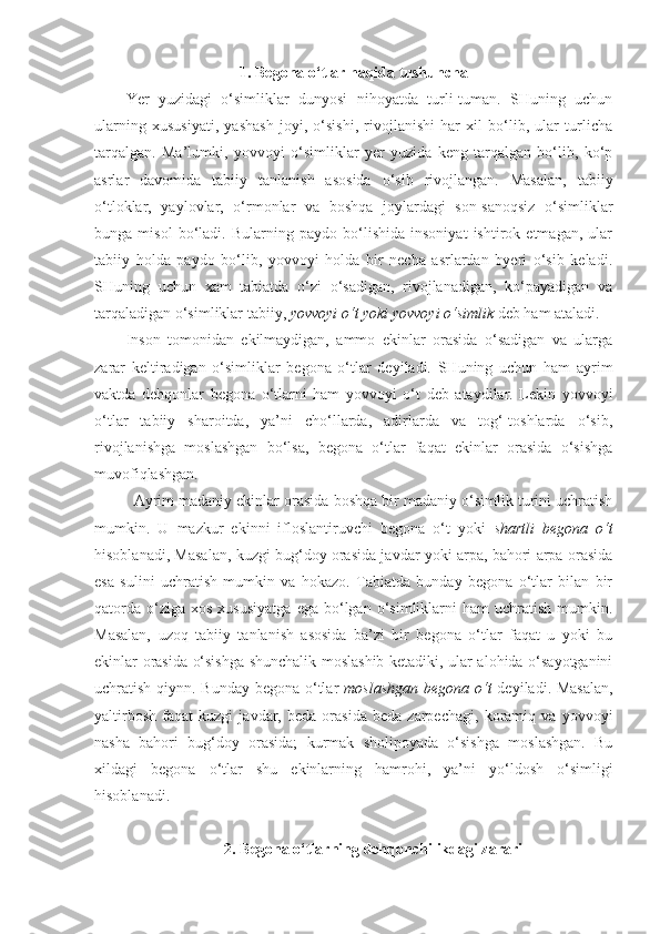 1. Begona o‘tlar haqida tushuncha
Yer   yuzidagi   o‘simliklar   dunyosi   nihoyatda   turli-tuman.   SHuning   uchun
ularning   xususiyati,   yashash   joyi,   o‘sishi,   rivojlanishi   har   xil   bo‘lib,   ular   turlicha
tarqalgan.   Ma’lumki,   yovvoyi   o‘simliklar   yer   yuzida   keng   tarqalgan   bo‘lib,   ko‘p
asrlar   davomida   tabiiy   tanlanish   asosida   o‘sib   rivojlangan.   Masalan,   tabiiy
o‘tloklar,   yaylovlar,   o‘rmonlar   va   boshqa   joylardagi   son-sanoqsiz   o‘simliklar
bunga   misol   bo‘ladi.   Bularning   paydo   bo‘lishida   insoniyat   ishtirok   etmagan,   ular
tabiiy   holda   paydo   bo‘lib,   yovvoyi   holda   bir   necha   asrlardan   byeri   o‘sib   keladi.
SHuning   uchun   xam   tabiatda   o‘zi   o‘sadigan,   rivojlanadigan,   ko‘payadigan   va
tarqaladigan o‘simliklar tabiiy,  yovvoyi o‘t yoki yovvoyi o‘simlik  deb ham ataladi.
Inson   tomonidan   ekilmaydigan,   ammo   ekinlar   orasida   o‘sadigan   va   ularga
zarar   keltiradigan   o‘simliklar   begona   o‘tlar   deyiladi.   SHuning   uchun   ham   ayrim
vaktda   dehqonlar   begona   o‘tlarni   ham   yovvoyi   o‘t   deb   ataydilar.   Lekin   yovvoyi
o‘tlar   tabiiy   sharoitda,   ya’ni   cho‘llarda,   adirlarda   va   tog‘-toshlarda   o‘sib,
rivojlanishga   moslashgan   bo‘lsa,   begona   o‘tlar   faqat   ekinlar   orasida   o‘sishga
muvofiqlashgan.
Ayrim madaniy ekinlar orasida boshqa bir madaniy o‘simlik turini uchratish
mumkin.   U   mazkur   ekinni   ifloslantiruvchi   begona   o‘t   yoki   shartli   begona   o‘t
hisoblanadi, Masalan, kuzgi bug‘doy orasida javdar yoki arpa, bahori arpa orasida
esa   sulini   uchratish   mumkin   va   hokazo.   Tabiatda   bunday   begona   o‘tlar   bilan   bir
qatorda   o‘ziga  xos   xususiyatga  ega  bo‘lgan  o‘simliklarni  ham   uchratish   mumkin.
Masalan,   uzoq   tabiiy   tanlanish   asosida   ba’zi   bir   begona   o‘tlar   faqat   u   yoki   bu
ekinlar orasida o‘sishga shunchalik moslashib ketadiki, ular alohida o‘sayotganini
uchratish qiynn. Bunday begona o‘tlar   moslashgan begona o‘t   deyiladi. Masalan,
yaltirbosh   faqat   kuzgi   javdar,   beda   orasida   beda   zarpechagi,   koramiq   va   yovvoyi
nasha   bahori   bug‘doy   orasida;   kurmak   sholipoyada   o‘sishga   moslashgan.   Bu
xildagi   begona   o‘tlar   shu   ekinlarning   hamrohi,   ya’ni   yo‘ldosh   o‘simligi
hisoblanadi.  
2. Begona o‘tlarning dehqonchilikdagi zarari 