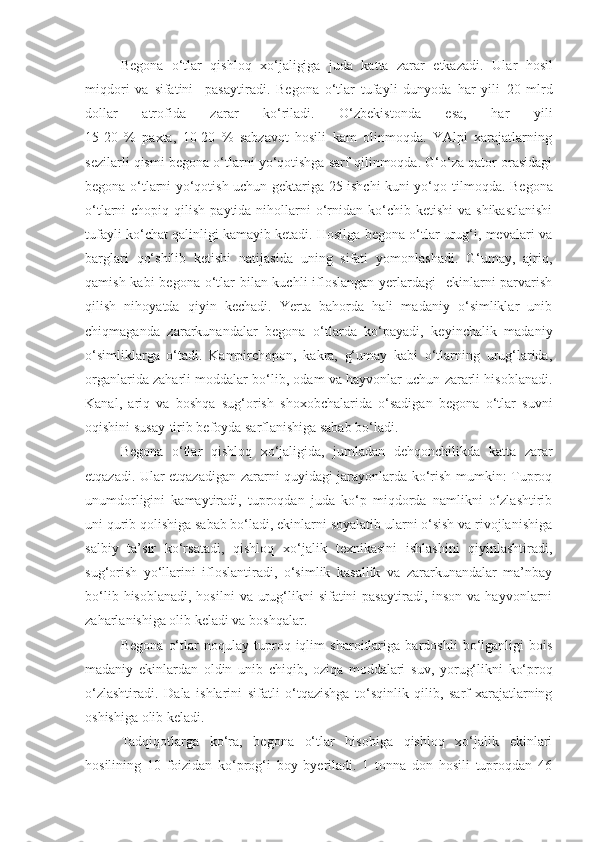 Begona   o‘tlar   qishloq   xo‘jaligiga   juda   katta   zarar   etkazadi.   Ular   hosil
miqdori   va   sifatini     pasaytiradi.   Begona   o‘tlar   tufayli   dunyoda   har   yili   20   mlrd
dollar   atrofida   zarar   ko‘riladi.   O‘zbekistonda   esa,   har   yili
15-20   %   paxta,   10-20   %   sabzavot   hosili   kam   olinmoqda.   YAlpi   xarajatlarning
sezilarli qismi begona o‘tlarni yo‘qotishga sarf qilinmoqda. G‘o‘za qator orasidagi
begona o‘tlarni yo‘qotish uchun gektariga 25 ishchi kuni yo‘qo - tilmoqda. Begona
o‘tlarni  chopiq  qilish  paytida nihollarni  o‘rnidan  ko‘chib ketishi  va  shikastlanishi
tufayli ko‘chat qalinligi kamayib ketadi. Hosilga begona o‘tlar urug‘i, mevalari va
barglari   qo‘shilib   ketishi   natijasida   uning   sifati   yomonlashadi.   G‘umay,   ajriq,
qamish kabi begona o‘tlar  bilan kuchli  ifloslangan  yerlardagi    ekinlarni parvarish
qilish   nihoyatda   qiyin   kechadi.   Yerta   bahorda   hali   madaniy   o‘simliklar   unib
chiqmaganda   zararkunandalar   begona   o‘tlarda   ko‘payadi,   keyinchalik   madaniy
o‘simliklarga   o‘tadi.   Kampirchopon,   kakra,   g‘umay   kabi   o‘tlarning   urug‘larida,
organlarida zaharli moddalar bo‘lib, odam va hayvonlar uchun zararli hisoblanadi.
Kanal,   ariq   va   boshqa   sug‘orish   shoxobchalarida   o‘sadigan   begona   o‘tlar   suvni
oqishini susay - tirib befoyda sarflanishiga sabab bo‘ladi.
Begona   o‘tlar   qishloq   xo‘jaligida,   jumladan   dehqonchilikda   katta   zarar
etqazadi. Ular etqazadigan zararni quyidagi jarayonlarda ko‘rish mumkin: Tuproq
unumdorligini   kamaytiradi,   tuproqdan   juda   ko‘p   miqdorda   namlikni   o‘zlashtirib
uni qurib qolishiga sabab bo‘ladi, ekinlarni soyalatib ularni o‘sish va rivojlanishiga
salbiy   ta’sir   ko‘rsatadi,   qishloq   xo‘jalik   texnikasini   ishlashini   qiyinlashtiradi,
sug‘orish   yo‘llarini   ifloslantiradi,   o‘simlik   kasallik   va   zararkunandalar   ma’nbay
bo‘lib  hisoblanadi,  hosilni   va urug‘likni   sifatini  pasaytiradi,  inson  va hayvonlarni
zaharlanishiga olib keladi va boshqalar.
Begona   o‘tlar   noqulay   tu p roq-iqlim   sharoitlariga   bardoshli   bo‘lganligi   bois
madaniy   ekinlardan   oldin   unib   chiqib,   oziqa   moddalari   suv ,   yorug‘likni   ko‘proq
o‘zlashtiradi.   Dala   ishlarini   sifatli   o‘tqazishga   to‘sqinlik   qilib,   sarf-xarajatlarning
oshishiga olib keladi.
Tadqiqotlarga   ko‘ra,   begona   o‘tlar   hisobiga   qishloq   xo‘jalik   ekinlari
hosilining   10   foizidan   ko‘prog‘i   boy   byeriladi.   1   tonna   don   hosili   tuproqdan   46 