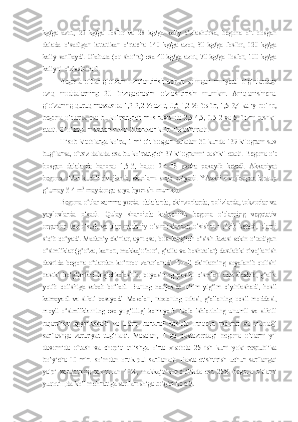 kg/ga   azot,   22   kg/ga   fosfor   va   28   kg/ga   kaliy   o‘zlashtirsa,   begona   o‘t   bosgan
dalada   o‘sadigan   lattatikan   o‘rtacha   140   kg/ga   azot,   30   kg/ga   fosfor,   120   kg/ga
kaliy sarflaydi. Olabuta (oq sho‘ra) esa 40 kg/ga azot, 70 kg/ga fosfor, 100 kg/ga
kaliyni o‘zlashtiradi.
Begona   o‘tlar   g‘o‘zani   oziqlantirish   uchun   solingan   minyeral   o‘g‘itlardagi
oziq   moddalarning   20   foizigachasini   o‘zlashtirishi   mumkin.   Aniqlanishicha.
g‘o‘zaning quruq massasida 1,2-2,2 % azot, 0,6-1,2 % fosfor, 1,5-2,4 kaliy bo‘lib,
begona o‘tlarda esa bu ko‘rsatgich mos ravishda 2,5-4,5, 0.5-2 va 5 foizni tashkil
etadi. G‘o‘zaga nisbatan suvni 2 baravar ko‘p o‘zlashtiradi.
Hisob-kitoblarga ko‘ra, 1 m 2
 o‘t bosgan daladan 30 kunda 139 kilogram suv
bug‘lansa, o‘tsiz dalada esa bu ko‘rsatgich 37 kilogramni tashkil etadi.  Begona o‘t
bosgan   dalalarda   harorat   1,5-3,   hatto   2-4   0
S   gacha   pasayib   ketadi.   Aksariyat
begona o‘tlar kuchli rivojlanib, ekinlarni siqib qo‘yadi. YAxshi rivojlangan bir tup
g‘umay 3-4 m 2
 maydonga soya byerishi mumkin .
Begona o‘tlar xamma yerda: dalalarda, ekinzorlarda, polizlarda, tokzorlar va
yaylovlarda   o‘sadi.   Qulay   sharoitda   ko‘pchilik   begona   o‘tlarning   vegetativ
organlari  tez o‘sadi  va ular  madaniy  o‘simliklardan o‘sishdan  o‘zib ketadi,  ularni
siqib qo‘yadi. Madaniy ekinlar, ayniqsa, boshlang‘ich o‘sish fazasi sekin o‘tadigan
o‘simliklar (g‘o‘za, kanop, makkajo‘hori, g‘alla va boshqalar) dastlabki rivojlanish
davrida begona o‘tlardan ko‘proq zararlanadi. Donli ekinlarning soyalanib qolishi
pastki   bo‘g‘imlari   ingichkalashib,   poyasining   pastki   qismlari   noziklashib,   g‘alla
yotib   qolishiga   sabab   bo‘ladi.   Buning   natijasida   o‘rim-yig‘im   qiyinlashadi,   hosil
kamayadi   va sifati   pasayadi.  Masalan,  paxtaning  tolasi,  g‘allaning  oqsil   moddasi,
moyli   o‘simliklarning   esa   yog‘liligi   kamayadi.   Dala   ishlarining   unumli   va   sifatli
bajarilishi   qiyinlashadi   va   ularni   bartaraf   etishda   ortiqcha   mehnat   va   mablag‘
sarflashga   zaruriyat   tug‘iladi.   Masalan,   1   ga   paxtazordagi   begona   o‘tlarni   yil
davomida   o‘tash   va   chopiq   qilishga   o‘rta   xisobda   25   ish   kuni   yoki   respublika
bo‘yicha   10   mln.   so‘mdan   ortik   pul   sarflanadi.   Paxta   etishtirish   uchun   sarflangai
yalpi   xarajatning   taxminan   40%,   makkajo‘ x orichilikda   esa   25%   begona   o‘tlarni
yuqoti щ da ko‘l mehnatiga sarflanishiga to‘g‘ri keladi. 