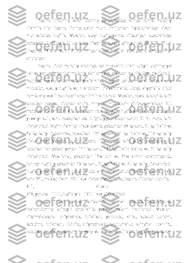 Begona   o‘tlarning   zarari   ularning   ekinzorlardagi   soniga   hamda   madaniy
o‘simlik   bilan   begona   o‘tning   tashqi   muhit   omil laridan   foydalanishdagi   o‘zaro
munosabatiga   bog‘lik.   Masalan,   kuzgi   bug‘doyzorda   o‘tkazilgan   kuzatishlarga
qaraganda, 1 m 2
 joyda 11 tup kakra o‘sganda, kuzgi bug‘doy hosili 28-30%, 26 tup
o‘sganda   48-50%   va   60 - 70   tup   bo‘lganda   esa   hosil   70-75%   gacha   kamayganligi
aniqlangan.
Begona   o‘tlar   mahalliy   sharoitga   tez   moslashib   olishi   tufayli   ularning   yer
osti va yer usti organlari madaniy ekinlarnikiga   nisbatan tez o‘sadi va rivojlanadi.
Natijada   begona   o‘tlar   madaniy   o‘simliklar   hayoti   uchun   muhim   bo‘lgan   oziq
moddalar,   suv,   yorug‘lik   va   boshqalarni   o‘ zlashtirishda   ularga   shyeriklik   qiladi
hamda eng xavfli raqobatchilardan biri hisoblanadi. Masalan, paxta dalalarida ko‘p
tarqalgan   begona   o‘tlardan   sho‘ra   minyeral   moddalarni   g‘o‘zaga   nisbatan   200
marta tez o‘zlashtiradi. G‘alla ekinlari orasi - da, ya’ni bug‘doyzorda ko‘p tarqalgan
yovvoyi   suli,   sariq   paxtatikan   esa   bo‘g‘doyga   nisbatan   azotni   20-30   marta   ko‘p
o‘zlashtiradi. Zig‘ir o‘simligi o‘suv davrida gektaridan 78 kg azot, 30 kg fosfor va
69   kg   kaliy   o‘zlashtirsa,   paxtatikan   133   kg   azot,   31   kg   fosfor   va   117   kg   kaliy
o‘zlashtiradi.   Masalan,   dalani   o‘rtacha   ifloslantirgan   ko‘p   yillik   paxtatikan   yoki
lattatikan   har   gektar   yerdan   140   kg   azot,   120   kg   fosfor   kislota   va   30   kg   kaliy
o‘zlashtiradi.   Vaxolanki,   gektaridan   16ss   don   va   24ss   somon   etishtirilganda,
bahorgi bug‘doy gektaridan 45 kg azot, 21 kg fosfor va 30 kg kaliy o‘zlashtiradi.
Bug‘doy   bir   kilogramm   quruq   modda   xosil   qilish   uchun   350-513,   suli-450-570,
tariq-260, makkajo‘ x ori -320 l suv o‘zlashtirgani holda, begona o‘tlardan olabo‘ta -
801,   shuvo q   -
948, yar u tka - 1000, bug‘doyiq - 1700 l suv o‘zlashtiradi. 
Begona   o‘tlar   ayniqsa   k o‘ klamda   har   xil   kasallik,   zararkunanda
hasharotlarning   ko‘payib   tarqalishida   yashash   makoni   hisoblanadi.   Masalan:
o‘rgimchakkana-   qo‘ypechak,   bo‘ztikan,   yantoqda;   shira,   kukqurt   tunlami,
karadrina-   bo‘ztikan,   olabo‘ta,   qo‘ypechakda;   uzuntumshuq.   ko‘ng‘iz   -   oqsh o‘ ra,
lattatikanda;   g‘alla   ekinlarining   zang   va   boshqa   kasalliklari   bug‘doyiqda;   karam 