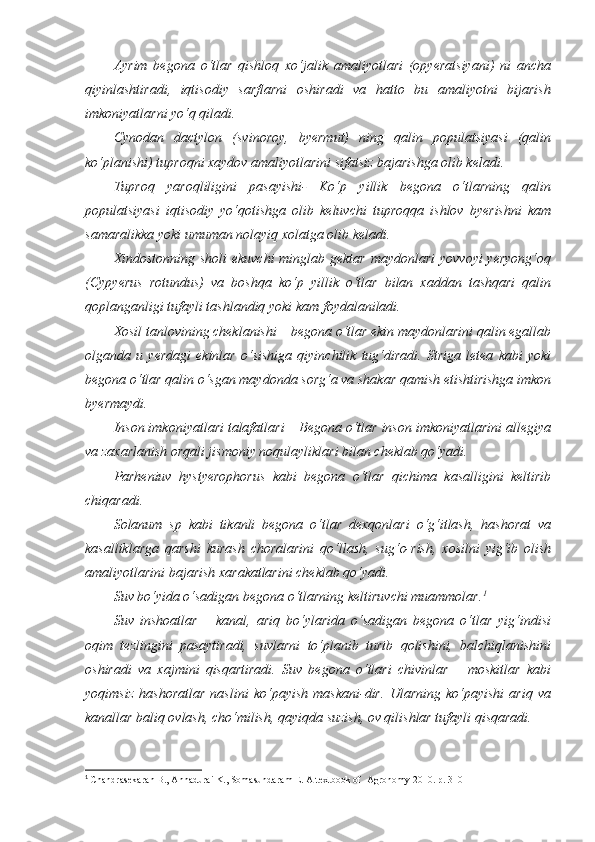 Ayrim   begona   o‘tlar   qishloq   xo‘jalik   amaliyotlari   (opyeratsiyani)   ni   ancha
qiyinlashtiradi,   iqtisodiy   sarflarni   oshiradi   va   hatto   bu   amaliyotni   bijarish
imkoniyatlarni yo‘q qiladi. 
Cynodan   dactylon   (svinoroy,   byermut)   ning   qalin   populatsiyasi   (qalin
ko‘planishi) tuproqni xaydov amaliyotlarini sifatsiz bajarishga olib keladi. 
Tuproq   yaroqliligini   pasayishi-   Ko‘p   yillik   begona   o‘tlarning   qalin
populatsiyasi   iqtisodiy   yo‘qotishga   olib   keluvchi   tuproqqa   ishlov   byerishni   kam
samaralikka yoki umuman nolayiq xolatga olib keladi.
Xindostonning sholi ekuvchi  minglab gektar  maydonlari  yovvoyi  yeryong‘oq
(Cypyerus   rotundus)   va   boshqa   ko‘p   yillik   o‘tlar   bilan   xaddan   tashqari   qalin
qoplanganligi tufayli tashlandiq yoki kam foydalaniladi.
Xosil tanlovining cheklanishi – begona o‘tlar ekin maydonlarini qalin egallab
olganda   u   yerdagi   ekinlar   o‘sishiga   qiyinchilik   tug‘diradi.   Striga   letea   kabi   yoki
begona o‘tlar qalin o‘sgan maydonda sorg‘a va shakar qamish etishtirishga imkon
byermaydi.
Inson imkoniyatlari talafatlari – Begona o‘tlar inson imkoniyatlarini allegiya
va zaxarlanish orqali jismoniy noqulayliklari bilan cheklab qo‘yadi.
Parheniuv   hystyerophorus   kabi   begona   o‘tlar   qichima   kasalligini   keltirib
chiqaradi.
Solanum   sp   kabi   tikanli   begona   o‘tlar   dexqonlari   o‘g‘itlash,   hashorat   va
kasalliklarga   qarshi   kurash   choralarini   qo‘llash,   sug‘o-rish,   xosilni   yig‘ib   olish
amaliyotlarini bajarish xarakatlarini cheklab qo‘yadi.
Suv bo‘yida o‘sadigan begona o‘tlarning keltiruvchi muammolar. 1
Suv   inshoatlar   –   kanal,   ariq   bo‘ylarida   o‘sadigan   begona   o‘tlar   yig‘indisi
oqim   tezlingini   pasaytiradi,   suvlarni   to‘planib   turib   qolishini,   balchiqlanishini
oshiradi   va   xajmini   qisqartiradi.   Suv   begona   o‘tlari   chivinlar   –   moskitlar   kabi
yoqimsiz   hashoratlar   naslini   ko‘payish   maskani-dir.   Ularning   ko‘payishi   ariq   va
kanallar baliq ovlash, cho‘milish, qayiqda suzish, ov qilishlar tufayli qisqaradi.
1
  Chandrasekaran B., Annadurai K., Somasundaram E.  A textbook of  Agronomy 2010. р. 310 