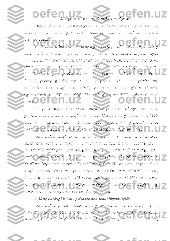 3. Begona o‘tlarning biologik xususiyatlari
Begona   o‘tlar   biologik   xususiyatini   har   taraflama   puxta   o‘rganish   ularning
tarqalishi   oldini   olish   yoki   qarshi   kurashish   tadbirlarini   qo‘llashni   ancha
engillashtiradi.
1.   Begona   o‘tlarning   syerurug‘ligi -   ularning   ko‘p   tarqalishiga   asosiy
sababdir.   CHunki   ularning   urug‘i   madaniy   ekinlarnikiga   qaraganda   juda   mayda
bo‘lib, ular bir mavsumda juda ko‘p urug‘ hosil qiladi. Masalan, bir tup g‘umay va
ajiriq-100.000,   sho‘ra-200.000   dan   1.mllliongacha,   ituzum-
100.000-500.000,   qo‘ypechak-500-250.000-   shuvoq   -   150000,   tuyaqorin   -
200000,   yovvoyi   gultojixo‘roz   -500000,   gulyavnik   -   750000   ta   ayrimlari   esa
milliondan   ortiq   urug‘   hosil   qiladi,   vaholanki,   bir   tup   g‘o‘za   o‘rtacha
agrotexnikada   300-350   dona   chigit,   bir   tup   bug‘doy   esa   2000   ta   chamasi   urug‘
tugadi.
Bir   yillik   begona   o‘tlar   asosan   vegetativ   yo‘l   bilan   ko‘paysa   xam,   ko‘p
yilliklarga   qaraganda   ko‘p   urug‘   hosil   qiladi.   Masalan,   bir   yillik   semizo‘t   1975
tadan   81330   tagacha,   ituzum   1250   tadan   23550   tagacha,   ko‘p   yillik   qo‘ypechak
397 tadan 771 tagacha, g‘umay 2957 tadan 5803 tagacha urug‘ hosil qiladi.
Begona o‘tlar urug‘i asosan haydalma, ya’ni 0-30 sm qatlamda ko‘p, pastki
qatlamlarda   kamroq   uchraydi.   SHu   bilan   bir   qatorda,   begona   o‘tlarning   urug‘i
unuvchanlik   qobiliyatiii   uzoq   vaktgacha   saklaydi.   Tajriba   ma’lumotlariga   qara-
ganda,   semizo‘t   urug‘i   40   yildan,   tugmachagulniki   57   yildan,   xarxarniki
77   yildan   keyin   ham   unuvchanlik   qobiliyatini   6-18,2%   saqlagan.   Begona   o‘tlar
urug‘i   noqulay   sharoitga,   ya’ni   sovuq   va   issiqka   ham   chidamli   bo‘ladi,
CHunonchi,   itqo‘noq   urug‘i   29°S   sovuq   suvda,   yantoqniki   85-95°S   issiq   suvda
ivitilganda ham unuvchanlik qobiliyatini saqlagan. CHunki ularning urug‘i qattiq,
suv va havo o‘tkazmaydigan kobiqka o‘ralgan bo‘ladi. 
2. Urug‘larning bir tekis, ya’ni baravar unib chiqmasligidir.
Begona o‘tlarga qarshi  kurashdagi  qiyinchiliklardan biri ular  urug‘ining bir
tekis   unib   chiqmasligidir,   chunki   ular   xar   xil   namlik   va   harorat ni   talab   etadi.
Masalan,   yulduzo‘t   urug‘i   o‘rtacha   3   0
S   da,   yaltirbosh,   metlaniki   10-12°S   da, 