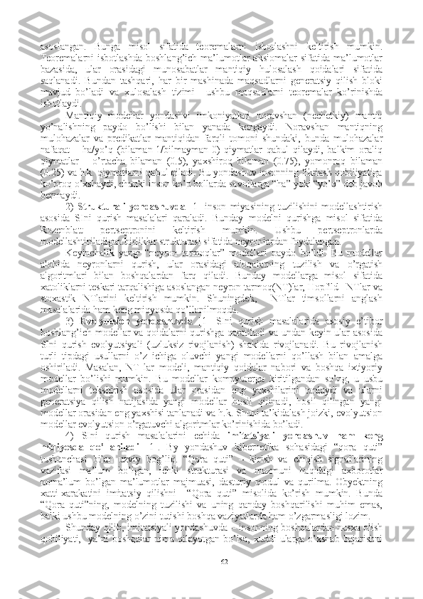 asoslangan.   Bunga   misol   sifatida   teoremalarni   isbotlashni   keltirish   mumkin.
Teoremalarni   isbotlashda   boshlang’ich  ma’lumotlar  aksiomalar   sifatida  ma’lumotlar
bazasida,   ular   orasidagi   munosabatlar   mantiqiy   hulosalash   qoidalari   sifatida
saqlanadi.   Bundan   tashqari,   har   bir   mashinada   maqsadlarni   generatsiy   qilish   bloki
mavjud   bo’ladi   va   xulosalash   tizimi     ushbu   maqsadlarni   teoremalar   ko’rinishda
isbotlaydi.  
Mantiqiy   modellar   yondashvi   imkoniyatlari   noravshan   (nechetkiy)   mantiq
yo’nalishning   paydo   bo’lishi   bilan   yanada   kengaydi.   Noravshan   mantiqning
mulohazalar   va   predikatlar   mantiqidan   farqli   tomoni   shundaki,   bunda   mulohazalar
nafaqat       ha/yo’q   (bilaman-1/bilmayman-0)   qiymatlar   qabul   qilaydi,   balkim   oraliq
qiymatlar   –   o’rtacha   bilaman   (0.5),   yaxshiroq   bilaman   (0.75),   yomonroq   bilaman
(0.25) va h.k. qiymatlarni qabul qiladi. Bu yondashuv insonning fikrlash qobiliyatiga
ko’proq o’xshaydi, chunki inson ko’p hollarda savollarga “ha” yoki “yo’q” deb javob
bermaydi.
2)   Strukturali   yondashuvda   [1]   inson   miyasining   tuzilishini   modellashtirish
asosida   SIni   qurish   masalalari   qaraladi.   Bunday   modelni   qurishga   misol   sifatida
Rozenblatt   pertseptronini   keltirish   mumkin.   Ushbu   pertseptronlarda
modellashtiriladigan birliklar strukturasi sifatida neyronlardan foydalangan.
Keyinchalik   yangi   “neyron   tarmoqlar”   modellari   paydo   bo’ldi.   Bu   modellar
alohida   neyronlarni   qurish,   ular   orasidagi   aloqalarning   tuzilish   va   o’rgatish
algoritmlari   bilan   boshqalardan   farq   qiladi.   Bunday   modellarga   misol   sifatida
xatoliklarni teskari tarqalishiga asoslangan neyron tarmoq(NT)lar, Hopfild   NTlar va
stoxastik   NTlarini   keltirish   mumkin.   Shuningdek,     NTlar   timsollarni   anglash
masalalarida ham keng miqyosda qo’llanilmoqda.
3)   Evolyutsion   yondashuvda   [1]   SIni   qurish   masalalarida   asosiy   e’tibor
boshlang’ich modellar va qoidalarni qurishga qaratiladi va undan keyin ular asosida
SIni   qurish   e volyutsiyali   (uzluksiz   rivojlanish)   shaklda   rivojlanadi.   Bu   rivojlanish
turli   tipdagi   usullarni   o’z   ichiga   oluvchi   yangi   modellarni   qo’llash   bilan   amalga
oshiriladi.   Masalan,   NT   lar   modeli,   mantiqiy   qoidalar   nabori   va   boshqa   ixtiyoriy
modellar   bo’lishi   mumkin.   Bu   modellar   kompyuterga   kiritilgandan   so’ng,   u   usbu
modellarni   tekshirish   asosida   ular   orasidan   eng   yaxshilarini   tanlaydi   va   ularni
generatsiya   qilish   natijasida   yangi   modellar   hosil   qilinadi,   hosil   qilingan   yangi
modellar orasidan eng yaxshisi tanlanadi va h.k. Shuni ta’kidalash joizki, evolyutsion
modellar evolyutsion o’rgatuvchi algoritmlar ko’rinishida bo’ladi. 
4)   SIni   qurish   masalalarini   echida   imitatsiyali   yondashuv   ham   keng
miqiyosda   qo’llaniladi   [1] .   By   yondashuv   kibernetika   sohasidagi   “qora   quti”
tushunchasi   bilan   uzviy   bog’liq.   “Qora   quti”   –   kirish   va   chiqish   signallarining
vazifasi   ma’lum   bo’lgan,   ichki   strukturasi   va   mazmuni   haqidagi   axborotlar
noma’lum   bo’lgan   ma’lumotlar   majmuasi,   dasturiy   modul   va   qurilma.   Obyektning
xatti-xarakatini   imitatsiy   qilishni     “Qora   quti”   misolida   ko’rish   mumkin.   Bunda
“Qora   quti”ning,   modelning   tuzilishi   va   uning   qanday   boshqarilishi   muhim   emas,
balki ushbu modelning o’zini tutishi boshqa vaziyatlarda ham o’zgarmasligi lozim. 
Shunday qilib,   imitatsiyali   yondashuvda – insonning boshqalardan nusxa olish
qobiliyati,    ya’ni  boshqalar   nima   qilayotgan   bo’lsa,   xuddi   ularga   o’xshab   bajarishni
62 