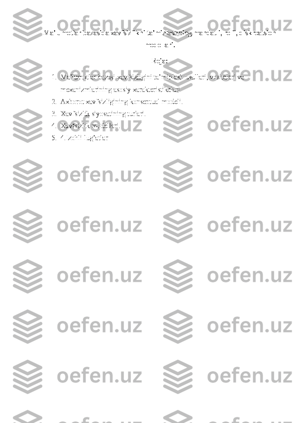 Ma'lumotlar bazasida xavfsizlikni ta'minlashning mandatli, rolli, diskreatsion
modellari .
Reja:
1. Ma’lumotlar bazasi xavfsizligini ta’minlash usullari, vositalari va 
mexanizmlarining asosiy xarakteristikalari
2. Axborot xavfsizligining konseptual modeli.
3. Xavfsizlik siyosatining turlari.
4. Xavfsizlik modellari.
5. 4.Izohli lug’atlar 