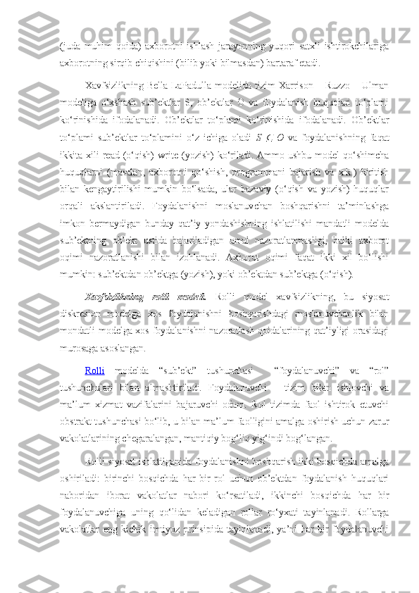 (juda   muhim   qoida)   axborotni   ishlash   jarayonning   yuqori   satxli   ishtirokchilariga
axborotning sirqib chiqishini (bilib yoki bilmasdan) bartaraf etadi.
Xavfsizlikning  Bella   LaPadulla  modelida  tizim  Xarrison   –  Ruzzo   –  Ulman
modeliga   o‘xshash   sub’ektlar   S,   ob’ektlar   O   va   foydalanish   huquqlari   to‘plami
ko‘rinishida   ifodalanadi.   Ob’ektlar   to‘plami   ko‘rinishida   ifodalanadi.   Ob’ektlar
to‘plami   sub’ektlar   to‘plamini   o‘z   ichiga   oladi   S  ⊆   O   va   foydalanishning   faqat
ikkita  xili   read   (o‘qish)   write   (yozish)   ko‘riladi.  Ammo  ushbu   model   qo‘shimcha
huquqlarni   (masalan,   axborotni   qo‘shish,   programmani   bajarish   va   x.k.)   kiritish
bilan   kengaytirilishi   mumkin   bo‘lsada,   ular   bazaviy   (o‘qish   va   yozish)   huquqlar
orqali   akslantiriladi.   Foydalanishni   moslanuvchan   boshqarishni   ta’minlashga
imkon   bermaydigan   bunday   qat’iy   yondashishning   ishlatilishi   mandatli   modelda
sub’ektning   ob’ekt   ustida   bajariladigan   amal   nazoratlanmasligi,   balki   axborot
oqimi   nazoratlanishi   bilan   izohlanadi.   Axborot   oqimi   faqat   ikki   xil   bo‘lishi
mumkin: sub’ektdan ob’ektga (yozish), yoki ob’ektdan sub’ektga (o‘qish).
Xavfsizlikning   rolli   modeli.   Rolli   model   xavfsizlikning,   bu   siyosat
diskresion   modelga   xos   foydalanishni   boshqarishdagi   moslanuvchanlik   bilan
mondatli modelga xos foydalanishni nazoratlash qoidalarining qat’iyligi orasidagi
murosaga asoslangan. 
Rolli   modelda   “sub’ekt”   tushunchasi     “foydalanuvchi”   va   “rol”
tushunchalari   bilan   almashtiriladi.   Foydalanuvchi   –   tizim   bilan   ishlovchi   va
ma’lum   xizmat   vazifalarini   bajaruvchi   odam.   Rol   tizimda   faol   ishtirok   etuvchi
obstrakt tushunchasi bo‘lib, u bilan ma’lum faolligini amalga oshirish uchun zarur
vakolatlarining chegaralangan, mantiqiy bog‘liq yig‘indi bog‘langan.
Rolli siyosat  ishlatilganida foydalanishni  boshqarish ikki bosqichda amalga
oshiriladi:   birinchi   bosqichda   har   bir   rol   uchun   ob’ektdan   foydalanish   huquqlari
naboridan   iborat   vakolatlar   nabori   ko‘rsatiladi,   ikkinchi   bosqichda   har   bir
foydalanuvchiga   uning   qo‘lidan   keladigan   rollar   ro‘yxati   tayinlanadi.   Rollarga
vakolatlar   eng   kichik   imtiyoz   prinsipida   tayinlanadi,   ya’ni   har   bir   foydalanuvchi 