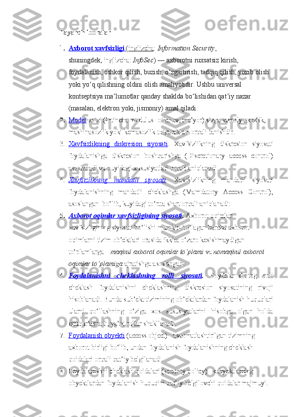 Tayanch iboralar
1. Axborot xavfsizligi        ( inglizcha :   Information Security , 
shuningdek,   inglizcha :   InfoSec )   — axborotni ruxsatsiz kirish, 
foydalanish, oshkor qilish, buzish, o zgartirish, tadqiq qilish, yozib olish ʻ
yoki yo q qilishning oldini olish amaliyotidir. Ushbu universal 	
ʻ
kontseptsiya ma lumotlar qanday shaklda bo lishidan qat iy nazar 	
ʼ ʻ ʼ
(masalan, elektron yoki, jismoniy) amal qiladi.
2. Model      so`zi (lotincha modulus- o`lchov, me’yor) sizga samolyotsozlik, 
mashinasozlik yoki kemasozlik to`garaklari orqali tanishdir.
3. Xavfsizlikning   diskresion   siyosati    .   Xavfsizlikning   diskresion   siyosati
foydalanishga   diskresion   boshqarishga   (Discretionary   access   control)
asoslanadi va quyidagi xususiyatlari orqali aniqlanadi.
4. Xavfsizlikning   mandatli   siyosati    .   Xavfsizlikning   mandatli   siyosati
foydalanishning   mandatli   cheklashga   (Mamdatory   Access   Control),
asoslangan  bo‘lib, kuyidagi to‘rtta shart orqali aniqlanadi:
5. Axborot oqimlar xavfsizligining siyosati    .  Axborot oqimlar 
xavfsizligining siyosati bo‘lishi mumkin bo‘lagan barcha axborot 
oqimlarni tizim ob’ektlari orasida ikkita o‘zaro kesishmaydigan 
to‘plamlarga –  maqbul axborot oqimlar to‘plami  va  nomaqbul axborot 
oqimlar to‘plamiga  ajratishga asoslangan.
6. Foydalanishni   cheklashning   rolli   siyosati    .   Foydalanishning   roli
cheklash   foydalanishni   cheklashning   diskresion   siyosatining   rivoji
hisoblanadi. Bunda sub’ekt tizimining ob’ektlardan foydalanish huquqlari
ularni   qo‘llashning   o‘ziga   xos   xususiyatlarini   hisobga   olgan   holda
chuqurlashadi, ya’ni rollar shakllanadi.
7. F    oydalanish obyekti      (access object) - avtomatlashtirilgan tizimning 
axborot birligi bo‘lib, undan foydalanish foydalanishning cheklash 
qoidalari orqali qat’iy belgilanadi .
8. F oydalanishni cheklash qoidalari  (security policy) - subyektlaming 
obyektlardan foydalanish huquqini qat’iy belgilovchi qoidalar majmu yi. 