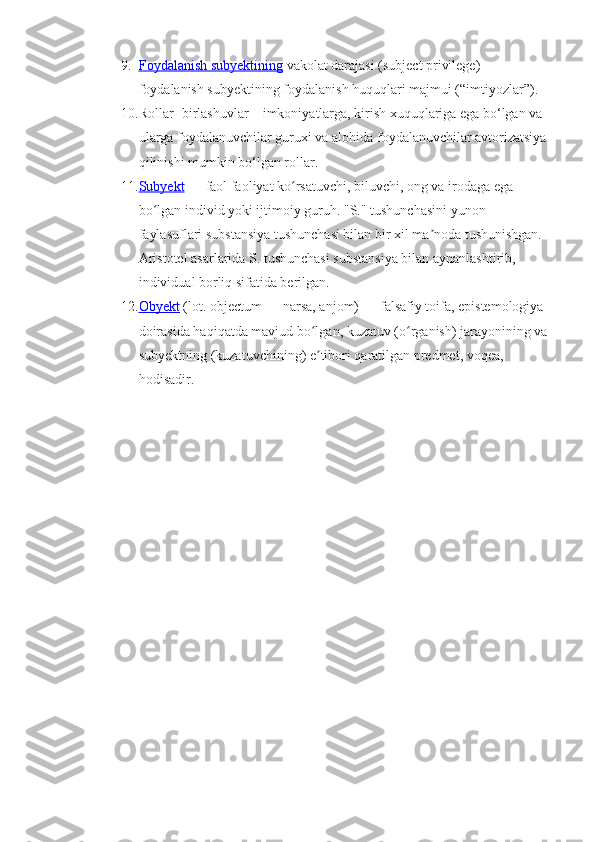 9. F    oydalanish subyektining     vakolat darajasi  (subject privilege) -
foydalanish subyektining foydalanish huquqlari majmui (“imtiyozlar”) .
10. Rollar - birlashuvlar – imkoniyatlarga, kirish xuquqlariga ega bo‘lgan va 
ularga foydalanuvchilar guruxi va alohida foydalanuvchilar avtorizatsiya 
qilinishi mumkin bo‘lgan rollar.
11. Subyekt     — faol faoliyat ko rsatuvchi, biluvchi, ong va irodaga ega ʻ
bo lgan individ yoki ijtimoiy guruh. "S." tushunchasini yunon 	
ʻ
faylasuflari substansiya tushunchasi bilan bir xil ma noda tushunishgan. 	
ʼ
Aristotel asarlarida S. tushunchasi substansiya bilan aynanlashtirib, 
individual borliq sifatida berilgan.
12. Obyekt     (lot. objectum — narsa, anjom) — falsafiy toifa, epistemologiya 
doirasida haqiqatda mavjud bo lgan, kuzatuv (o rganish) jarayonining va 	
ʻ ʻ
subyektning (kuzatuvchining) e tibori qaratilgan predmet, voqea, 
ʼ
hodisadir. 