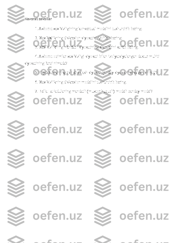 Nazorat savollar
1. Axborot xavfsizligining konseptual modelini tushuntirib bering.
2. Xavfsizlikning diskresion siyosatini izohlab bering.
3. Xavfsizlikning mandatli siyosatining shartlarini sanab bering.
4. Axborot oqimlar xavfsizligi siyosati bilan izolyatsiyalangan dastur muhiti
siyosatining farqi nimada?
5. Foydalanishning roli cheklash siyosati qanday siyosatni amalga oshiradi?
6. Xavfsizlikning diskresion modelini tushuntirib bering.
7. Bella LaPadulaning mandatli (muxtor huquqli) modeli qanday model? 