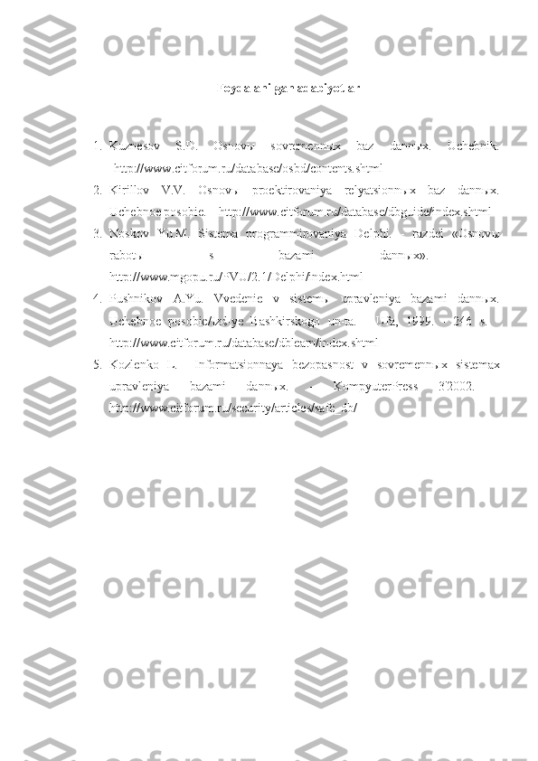 Foydalanilgan adabiyotlar
1. Kuznesov   S.D.   Osnovы   sovremennыx   baz   dannыx.   Uchebnik.
-http://www.citforum.ru/database/osbd/contents.shtml 
2. Kirillov   V.V.   Osnov ы   proektirovaniya   relyatsionn ы x   baz   dann ы x.
Uchebnoe posobie. – http://www.citforum.ru/database/dbguide/index.shtml 
3. Noskov   Yu.M.   Sistema   programmirovaniya   Delphi.   -   razdel   «Osnov ы
rabot ы   s   bazami   dann ы x».   –
http://www.mgopu.ru/PVU/2.1/Delphi/index.html 
4. Pushnikov   A.Yu.   Vvedenie   v   sistem ы   upravleniya   bazami   dann ы x.
Uchebnoe   posobie/Izd-ye   Bashkirskogo   un-ta.   -   Ufa,   1999.   -   246   s.   -
http://www.citforum.ru/database/dblearn/index.shtml
5. Kozlenko   L.     Informatsionnaya   bezopasnost   v   sovremenn ы x   sistemax
upravleniya   bazami   dann ы x.   -   KompyuterPress   3'2002.   -
http://www.citforum.ru/security/articles/safe_db/  