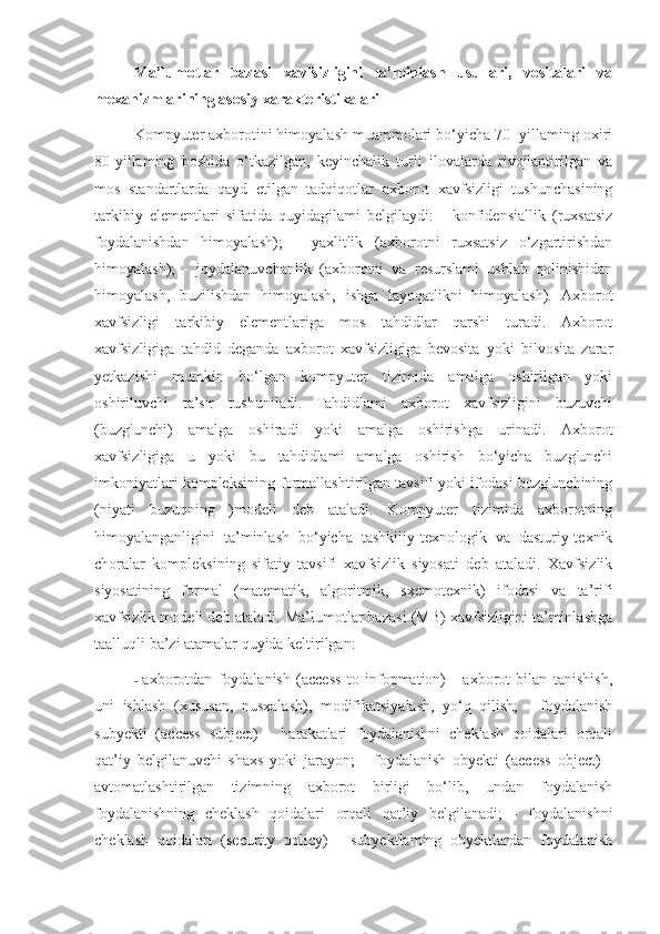 Ma’lumotlar   bazasi   xavfsizligini   ta’minlash   usullari,   vositalari   va
mexanizmlarining asosiy xarakteristikalari
Kompyuter axborotini himoyalash muammolari bo‘yicha 70- yillaming oxiri
80-yillaming   boshida   o‘tkazilgan,   keyinchalik   turli   ilovalarda   rivojlantirilgan   va
mos   standartlarda   qayd   etilgan   tadqiqotlar   axborot   xavfsizligi   tushunchasining
tarkibiy   elementlari   sifatida   quyidagilami   belgilaydi:   -   konfidensiallik   (ruxsatsiz
foydalanishdan   himoyalash);   -   yaxlitlik   (axborotni   ruxsatsiz   o‘zgartirishdan
himoyalash);   -   joydalanuvchanlik   (axborotni   va   resurslami   ushlab   qolinishidan
himoyalash,   buzilishdan   himoyalash,   ishga   layoqatlikni   himoyalash).   Axborot
xavfsizligi   tarkibiy   elementlariga   mos   tahdidlar   qarshi   turadi.   Axborot
xavfsizligiga   tahdid   deganda   axborot   xavfsizligiga   bevosita   yoki   bilvosita   zarar
yetkazishi   mumkin   bo‘lgan   kompyuter   tizimida   amalga   oshirilgan   yoki
oshiriluvchi   ta’sir   tushuniladi.   Tahdidlami   axborot   xavfsizligini   buzuvchi
(buzg'unchi)   amalga   oshiradi   yoki   amalga   oshirishga   urinadi.   Axborot
xavfsizligiga   u   yoki   bu   tahdidlami   amalga   oshirish   bo‘yicha   buzg'unchi
imkoniyatlari kompleksining formallashtirilgan tavsifi yoki ifodasi buzg'unchining
(niyati   buzuqning   )modeli   deb   ataladi.   Kompyuter   tizimida   axborotning
himoyalanganligini   ta’minlash   bo‘yicha   tashkiliy-texnologik   va   dasturiy-texnik
choralar   kompleksining   sifatiy   tavsifi   xavfsizlik   siyosati   deb   ataladi.   Xavfsizlik
siyosatining   formal   (matematik,   algoritmik,   sxemotexnik)   ifodasi   va   ta’rifi
xavfsizlik modeli deb ataladi. Ma’lumotlar bazasi (MB) xavfsizligini ta’minlashga
taalluqli ba’zi atamalar quyida keltirilgan:
-   axborotdan   foydalanish   (access   to   infopmation)   -   axborot   bilan   tanishish,
uni   ishlash   (xususan,   nusxalash),   modifikatsiyalash,   yo‘q   qilish;   -   foydalanish
subyekti   (access   subject)   -   harakatlari   foydalanishni   cheklash   qoidalari   orqali
qat’iy   belgilanuvchi   shaxs   yoki   jarayon;   -   foydalanish   obyekti   (access   object)   -
avtomatlashtirilgan   tizimning   axborot   birligi   bo‘lib,   undan   foydalanish
foydalanishning   cheklash   qoidalari   orqali   qat’iy   belgilanadi;   -   foydalanishni
cheklash   qoidalari   (security   policy)   -   subyektlaming   obyektlardan   foydalanish 