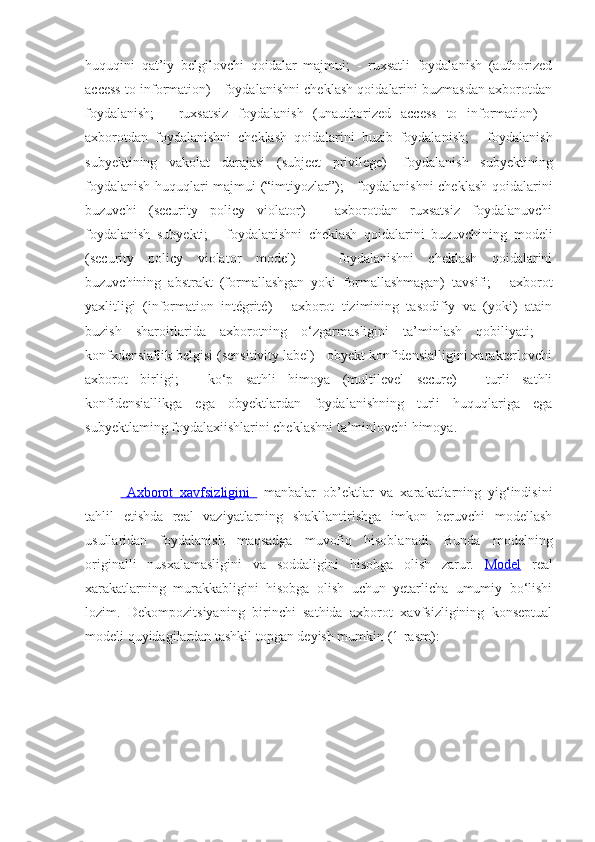 huquqini   qat’iy   belgilovchi   qoidalar   majmui;   -   ruxsatli   foydalanish   (authorized
access to information) - foydalanishni cheklash qoidalarini buzmasdan axborotdan
foydalanish;   -   ruxsatsiz   foydalanish   (unauthorized   access   to   information)   -
axborotdan   foydalanishni   cheklash   qoidalarini   buzib   foydalanish;   -   foydalanish
subyektining   vakolat   darajasi   (subject   privilege)   -foydalanish   subyektining
foydalanish huquqlari majmui (“imtiyozlar”); - foydalanishni cheklash qoidalarini
buzuvchi   (security   policy   violator)   -   axborotdan   ruxsatsiz   foydalanuvchi
foydalanish   subyekti;   -   foydalanishni   cheklash   qoidalarini   buzuvchining   modeli
(security   policy   violator   model)   —   foydalanishni   cheklash   qoidalarini
buzuvchining   abstrakt   (formallashgan   yoki   formallashmagan)   tavsifi;   -   axborot
yaxlitligi   (information   intégrité)   -   axborot   tizimining   tasodifiy   va   (yoki)   atain
buzish   sharoitlarida   axborotning   o‘zgarmasligini   ta’minlash   qobiliyati;   -
konfxdensialîik belgisi (sensitivity label) - obyekt konfidensialligini xarakterlovchi
axborot   birligi;   -   ko‘p   sathli   himoya   (multilevel   secure)   -   turli   sathli
konfidensiallikga   ega   obyektlardan   foydalanishning   turli   huquqlariga   ega
subyektlaming foydalaxiishlarini cheklashni ta’minlovchi himoya.
  Axborot   xavfsizligini     manbalar   ob’ektlar   va   xarakatlarning   yig‘indisini
tahlil   etishda   real   vaziyatlarning   shakllantirishga   imkon   beruvchi   modellash
usullaridan   foydalanish   maqsadga   muvofiq   hisoblanadi.   Bunda   modelning
originalli   nusxalamasligini   va   soddaligini   hisobga   olish   zarur.   Model   real
xarakatlarning   murakkabligini   hisobga   olish   uchun   yetarlicha   umumiy   bo‘lishi
lozim.   Dekompozitsiyaning   birinchi   sathida   axborot   xavfsizligining   konseptual
modeli quyidagilardan tashkil topgan deyish mumkin (1-rasm): 