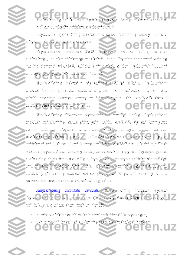  sub’ektlarning ob’ektlardan  foydalanish  huquqi  tizimga  nisbatan  tashqarida
bo‘lgan qandaydir qoidalar asosida aniqlanadi. 
Foydalanish   (kirish)ning   diskresion   cheklash   tizimining   asosiy   elementi
«foydalanishlar matritsasi» hisoblanadi.
Foydalanishlar   matritsasi-| S |x| O |   o‘lchamli   matritsa   bo‘lib,   qatorlar
sub’ektlarga, ustunlari ob’ektlarga mos keladi. Bunda foydalanishlar matritsasining
har   bir   elementi  M	[s,o]≤R ,   sub’ekt   s   ning   obekt   o   dan   foydalanish   huquqini
aniqlaydi (R-foydalanish huquqlari to‘plami).
Xavfsizlikning   diskresion   siyosatining   afzalligi   sifatida   foydalanishni
cheklash   tizimining   nisbatan   sodda   amalga   oshirilishini   ko‘rsatish   mumkin.   Shu
sababli   hozirdagi   aksariyat   kompyuter   tizimlari   aynan   ushbu   xavfsizlik   siyosati
talablarining bajarilishini ta’minlaydi.
Xavfsizlikning   diskresion   siyosatining   kamchiligi   undagi   foydalanishni
cheklash   qoidalarining   statusligidir,   ya’ni   ushbu   xavfsizlik   siyosati   kompyuter
tizimi   holatining   o‘zgarish   dinamikasini   hisobga   olmaydi.   Undan   tashqari
xavfsizlikning diskresion siyosatini qo‘llashda foydalanish huquqlarining tarqatish
qoidalarini   aniqlash   va   ularni   kompyuter   tizimi   xavfsizligiga   ta’sirini   tahlillash
masalasi paydo bo‘ladi. Umumiy holda, ushbu xavfsizlik siyosati foydalanilganida
sub’ektning ob’ektdan ruxsat etilgan foydalanishi, qandaydir qoidalar yig‘indisiga
amal qiluvchi himoyalash tizimi oldida - algoritmik yechilmaydigan masala, ushbu
qoidalar   yig‘indisining   xarakati   xavfsizligining   buzilishiga   olib   kelishi   yoki   olib
kelmasligini tekshirish masalasi ko‘ndalang bo‘ladi. 
Xavfsizlikning   mandatli   siyosati .   Xavfsizlikning   mandatli   siyosati
foydalanishning   mandatli   cheklashga   (Mamdatory   Access   Control),   asoslangan
bo‘lib, kuyidagi to‘rtta shart orqali aniqlanadi:
• barcha sub’ektlar va ob’ektlar bir ma’noda idensifikatsiyalangan;
• axborot konfidensialligi satxlarining panjarasi (reshetkasi) berilgan; 