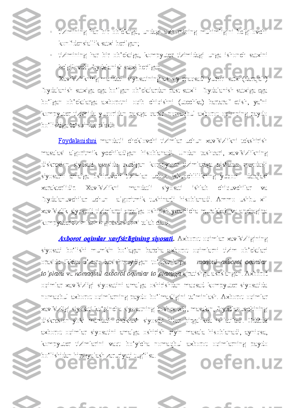 • tizimining   har   bir   ob’ektiga,   undagi   axborotning   muhimligini   belgilovchi
konfidensiallik satxi berilgan;
• tizimining   har   bir   ob’ektiga,   kompyuter   tizimidagi   unga   ishonch   satxini
belgilovchi foydalanish satxi berilgan.
Xavfsizlikning   mandatli   siyosatining   asosiy   maqsadi   yuqori   satxli(darajali)
foydalanish   satxiga   ega   bo‘lgan   ob’ektlardan   past   satxli     foydalanish   satxiga   ega
bo‘lgan   ob’ektlarga   axborotni   oqib   chiqishni   (utechka)   bartaraf   etish,   ya’ni
kompyuter   tizimida   yuqoridan   pastga   qarab   nomaqbul   axborot   oqimning   paydo
bo‘lishiga to‘sqinlik qiladi. 
Foydalanishni   mandatli   cheklovchi   tizimlar   uchun   xavfsizlikni   tekshirish
masalasi   algoritmik   yechiladigan   hisoblanadi.   Undan   tashqari,   xavfsizlikning
diskresion   siyosati   asosida   qurilgan   kompyuter   tizimlariga   nisbatan   mandatli
siyosatni   amalga   oshiruvchi   tizimlar   uchun   ishonchlilikning   yuqori     darajasi
xarakterlidir.   Xavfsizlikni   mandatli   siyosati   ishlab   chiquvchilar   va
foydalanuvchilar   uchun     algoritmik   tushinarli   hisoblanadi.   Ammo   ushbu   xil
xavfsizlik   siyosatli   tizimlarni   amalga   oshirish   yetarlicha   murakkab   va   anchagina
kompyuter tizimlarining resurslarini talab etadi.
Axborot   oqimlar   xavfsizligining   siyosati .   Axborot   oqimlar   xavfsizligining
siyosati   bo‘lishi   mumkin   bo‘lagan   barcha   axborot   oqimlarni   tizim   ob’ektlari
orasida   ikkita   o‘zaro   kesishmaydigan   to‘plamlarga   –   maqbul   axborot   oqimlar
to‘plami   va   nomaqbul axborot oqimlar to‘plamiga   ajratishga asoslangan. Axborot
oqimlar   xavfsizligi   siyosatini   amalga   oshirishdan   maqsad   kompyuter   siyosatida
nomaqbul   axborot   oqimlarning   paydo   bo‘lmasligini   ta’minlash.  Axborot   oqimlar
xavfsizligi siyosati ko‘pincha siyosatning boshqa xili, masalan, foydalanuvchining
diskresion   yoki   mandatli   cheklash   siyosati   bilan   birgalikda   ishlatiladi.   Odatda
axborot   oqimlar   siyosatini   amalga   oshirish   qiyin   masala   hisoblanadi,   ayniqsa,
kompyuter   tizimlarini   vaqt   bo‘yicha   nomaqbul   axborot   oqimlarning   paydo
bo‘lishidan himoyalash zaruriyati tug‘ilsa. 