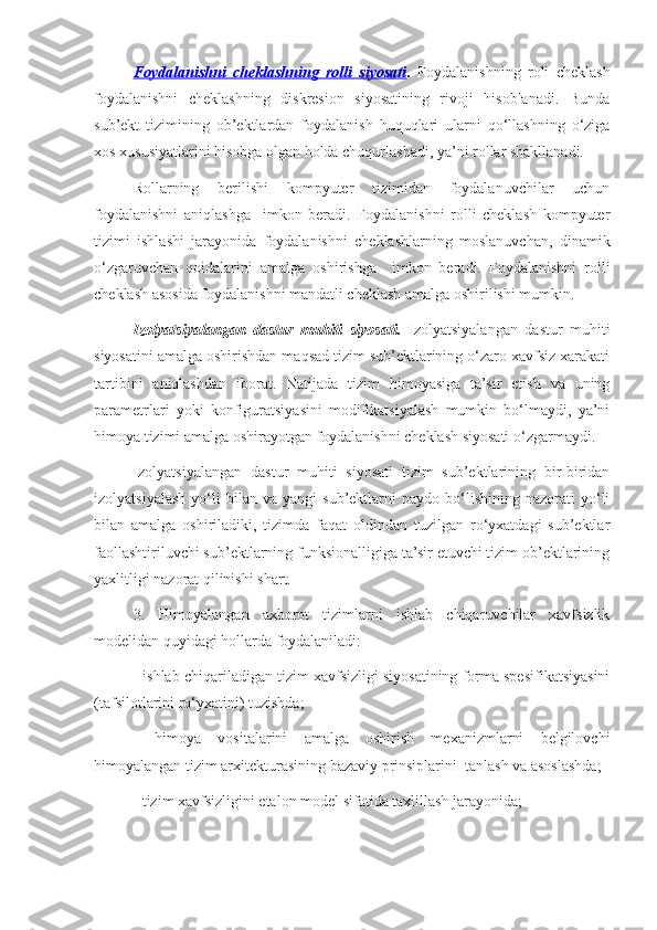 Foydalanishni   cheklashning   rolli   siyosati .   Foydalanishning   roli   cheklash
foydalanishni   cheklashning   diskresion   siyosatining   rivoji   hisoblanadi.   Bunda
sub’ekt   tizimining   ob’ektlardan   foydalanish   huquqlari   ularni   qo‘llashning   o‘ziga
xos xususiyatlarini hisobga olgan holda chuqurlashadi, ya’ni rollar shakllanadi.
Rollarning   berilishi   kompyuter   tizimidan   foydalanuvchilar   uchun
foydalanishni   aniqlashga     imkon   beradi.   Foydalanishni   rolli   cheklash   kompyuter
tizimi   ishlashi   jarayonida   foydalanishni   cheklashlarning   moslanuvchan,   dinamik
o‘zgaruvchan   qoidalarini   amalga   oshirishga     imkon   beradi.   Foydalanishni   rolli
cheklash asosida foydalanishni mandatli cheklash amalga oshirilishi mumkin. 
Izolyatsiyalangan   dastur   muhiti   siyosati.   Izolyatsiyalangan   dastur   muhiti
siyosatini amalga oshirishdan maqsad tizim sub’ektlarining o‘zaro xavfsiz xarakati
tartibini   aniqlashdan   iborat.   Natijada   tizim   himoyasiga   ta’sir   etish   va   uning
parametrlari   yoki   konfiguratsiyasini   modifikatsiyalash   mumkin   bo‘lmaydi,   ya’ni
himoya tizimi amalga oshirayotgan foydalanishni cheklash siyosati o‘zgarmaydi.
Izolyatsiyalangan   dastur   muhiti   siyosati   tizim   sub’ektlarining   bir-biridan
izolyatsiyalash   yo‘li   bilan   va   yangi   sub’ektlarni   paydo   bo‘lishining  nazorati   yo‘li
bilan   amalga   oshiriladiki,   tizimda   faqat   oldindan   tuzilgan   ro‘yxatdagi   sub’ektlar
faollashtiriluvchi sub’ektlarning funksionalligiga ta’sir etuvchi tizim ob’ektlarining
yaxlitligi nazorat qilinishi shart.
3.   Himoyalangan   axborot   tizimlarni   ishlab   chiqaruvchilar   xavfsizlik
modelidan quyidagi hollarda foydalaniladi:
- ishlab chiqariladigan tizim xavfsizligi siyosatining forma spesifikatsiyasini
(tafsilotlarini ro‘yxatini) tuzishda;
-   himoya   vositalarini   amalga   oshirish   mexanizmlarni   belgilovchi
himoyalangan tizim arxitekturasining bazaviy prinsiplarini  tanlash va asoslashda;
- tizim xavfsizligini etalon model sifatida taxlillash jarayonida; 